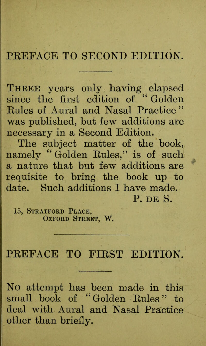 PREFACE TO SECOND EDITION. Three years only having elapsed since the first edition of “ Golden Rules of Aural and Nasal Practice ” was published, but few additions are necessary in a Second Edition. The subject matter of the book, namely “ Golden Rules,” is of such a nature that but few additions are requisite to bring the book up to date. Such additions I have made. P. de S. 15, Stratford Place, Oxford Street, W. PREFACE TO FIRST EDITION. No attempt has been made in this small book of “ Golden Rules ” to deal with Aural and Nasal Practice other than briefly.
