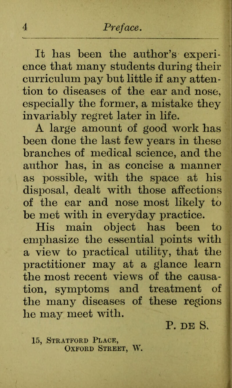 It has been the author’s experi- ence that many students during their curriculum pay but little if any atten- tion to diseases of the ear and nose, especially the former, a mistake they invariably regret later in life. A large amount of good work has been done the last few years in these branches of medical science, and the author has, in as concise a manner as possible, with the space at his disposal, dealt with those affections of the ear and nose most likely to be met with in everyday practice. His main object has been to emphasize the essential points with a view to practical utility, that the practitioner may at a glance learn the most recent views of the causa- tion, symptoms and treatment of the many diseases of these regions he may meet with. P. DE S. 15, Stratford Place, Oxford Street, W.