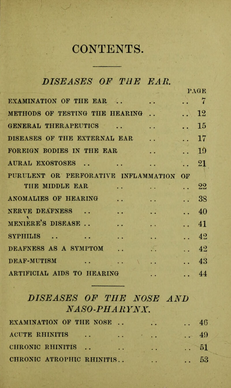 CONTENTS, DISEASES OF TEE EAR. PAGE EXAMINATION OF THE EAR . . . . 7 METHODS OF TESTING THE HEARING . . . . 12 GENERAL THERAPEUTICS . . . . . . 15 DISEASES OF THE EXTERNAL EAR . . . . 17 FOREIGN BODIES IN THE EAR . . . . lft AURAL EXOSTOSES .. . . . . . . 21 PURULENT OR PERFORATIVE INFLAMMATION OF THE MIDDLE EAR . . . . 22 ANOMALIES OF HEARING . . . . . . 38 NERVE DEAFNESS .. . . . . . . 40 MENIERE’S DISEASE . . . . . . . . 41 SYPHILIS . . . . . . . . . . 42 DEAFNESS AS A SYMPTOM . . . . . . 42 DEAF-MUTISM . . . . . . . . 43 ARTIFICIAL AIDS TO HEARING . . . . 44 DISEASES OF THE NOSE AND NASO -PHARYNX. EXAMINATION OF THE NOSE . . . . . . 40 ACUTE RHINITIS . . . . . . . . 49 CHRONIC RHINITIS . . . . . . . . 51 CHRONIC ATROPHIC RHINITIS. . . . . . 53