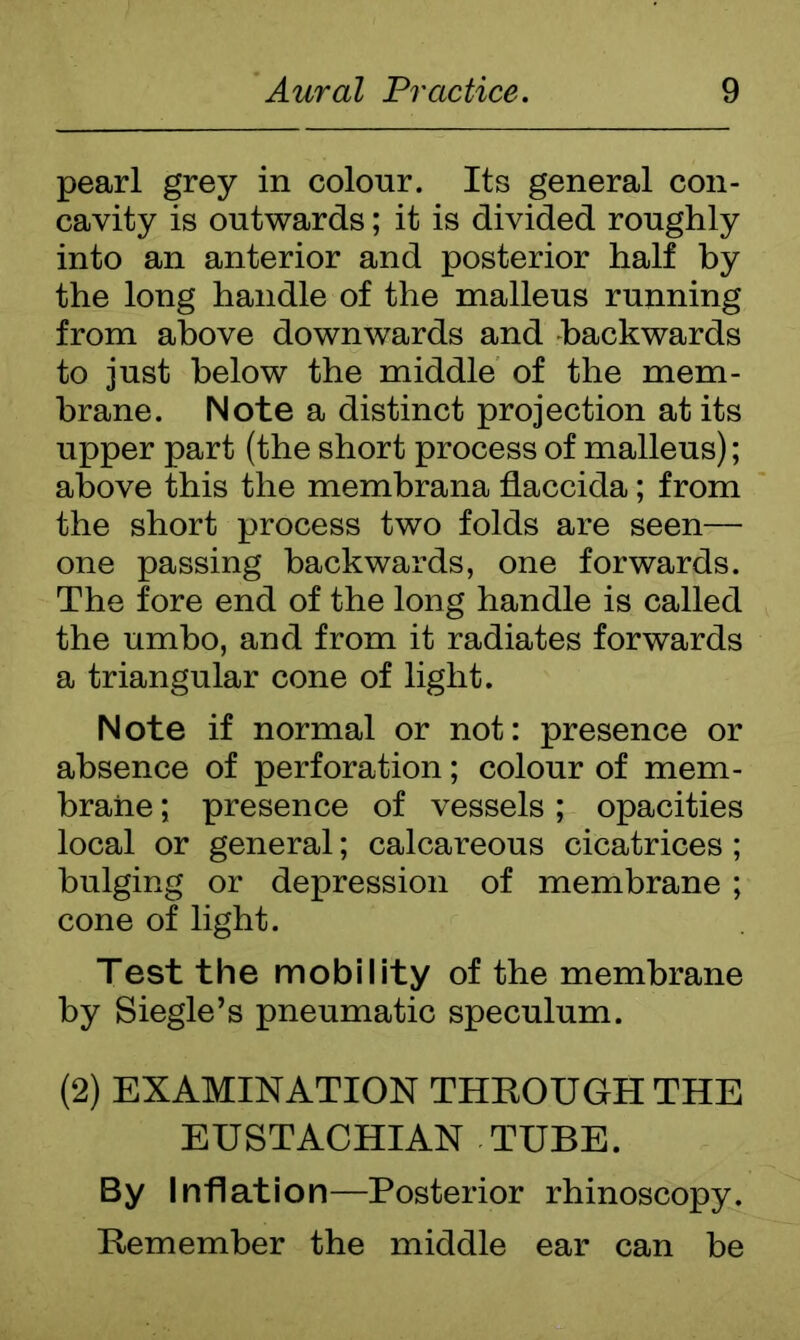 pearl grey in colour. Its general con- cavity is outwards; it is divided roughly into an anterior and posterior half by the long handle of the malleus running from above downwards and backwards to just below the middle of the mem- brane. Note a distinct projection at its upper part (the short process of malleus); above this the membrana flaccida; from the short process two folds are seen— one passing backwards, one forwards. The fore end of the long handle is called the umbo, and from it radiates forwards a triangular cone of light. Note if normal or not: presence or absence of perforation; colour of mem- brane ; presence of vessels; opacities local or general; calcareous cicatrices; bulging or depression of membrane ; cone of light. Test the mobility of the membrane by Siegle’s pneumatic speculum. (2) EXAMINATION THROUGH THE EUSTACHIAN TUBE. By Inflation—Posterior rhinoscopy. Remember the middle ear can be