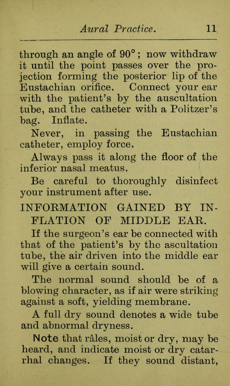 through an angle of 90° ; now withdraw it until the point passes over the pro- jection forming the posterior lip of the Eustachian orifice. Connect your ear with the patient’s by the auscultation tube, and the catheter with a Politzer’s hag. Inflate. Never, in passing the Eustachian catheter, employ force. Always pass it along the floor of the inferior nasal meatus. Be careful to thoroughly disinfect your instrument after use. INFORMATION GAINED BY IN- FLATION OF MIDDLE EAR. If the surgeon’s ear be connected with that of the patient’s by the ascultation tube, the air driven into the middle ear will give a certain sound. The normal sound should be of a blowing character, as if air were striking against a soft, yielding membrane. A full dry sound denotes a wide tube and abnormal dryness. Note that rales, moist or dry, may be heard, and indicate moist or dry catar- rhal changes. If they sound distant,