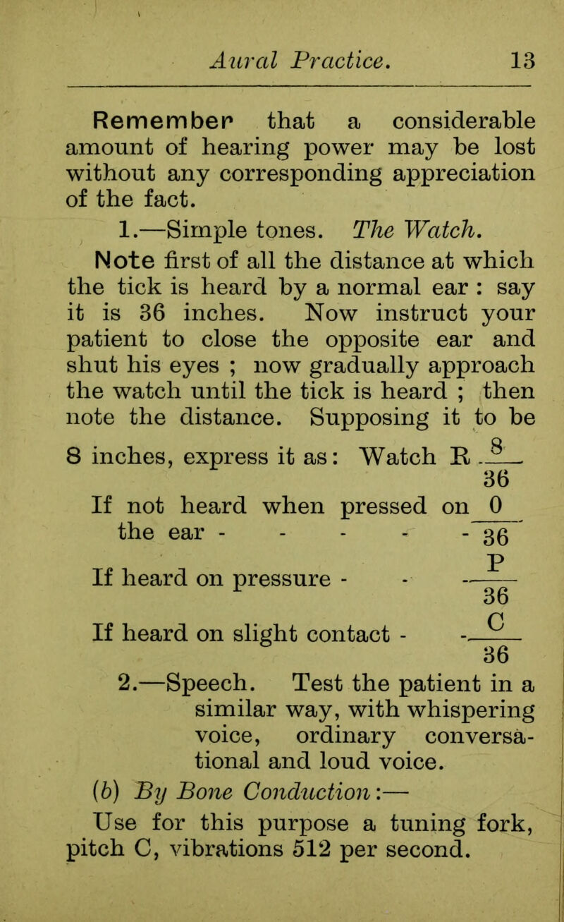 Remember that a considerable amount of hearing power may be lost without any corresponding appreciation of the fact. 1. —Simple tones. The Watch. N ote first of all the distance at which the tick is heard by a normal ear : say it is 36 inches. Now instruct your patient to close the opposite ear and shut his eyes ; now gradually approach the watch until the tick is heard ; then note the distance. Supposing it to be Q 8 inches, express it as: Watch R — 36 If not heard when pressed on 0 the ear ~36 P If heard on pressure - - 36 P If heard on slight contact - . 36 2. —Speech. Test the patient in a similar way, with whispering voice, ordinary conversa- tional and loud voice. (6) By Bone Conduction:— Use for this purpose a tuning fork, pitch C, vibrations 512 per second.