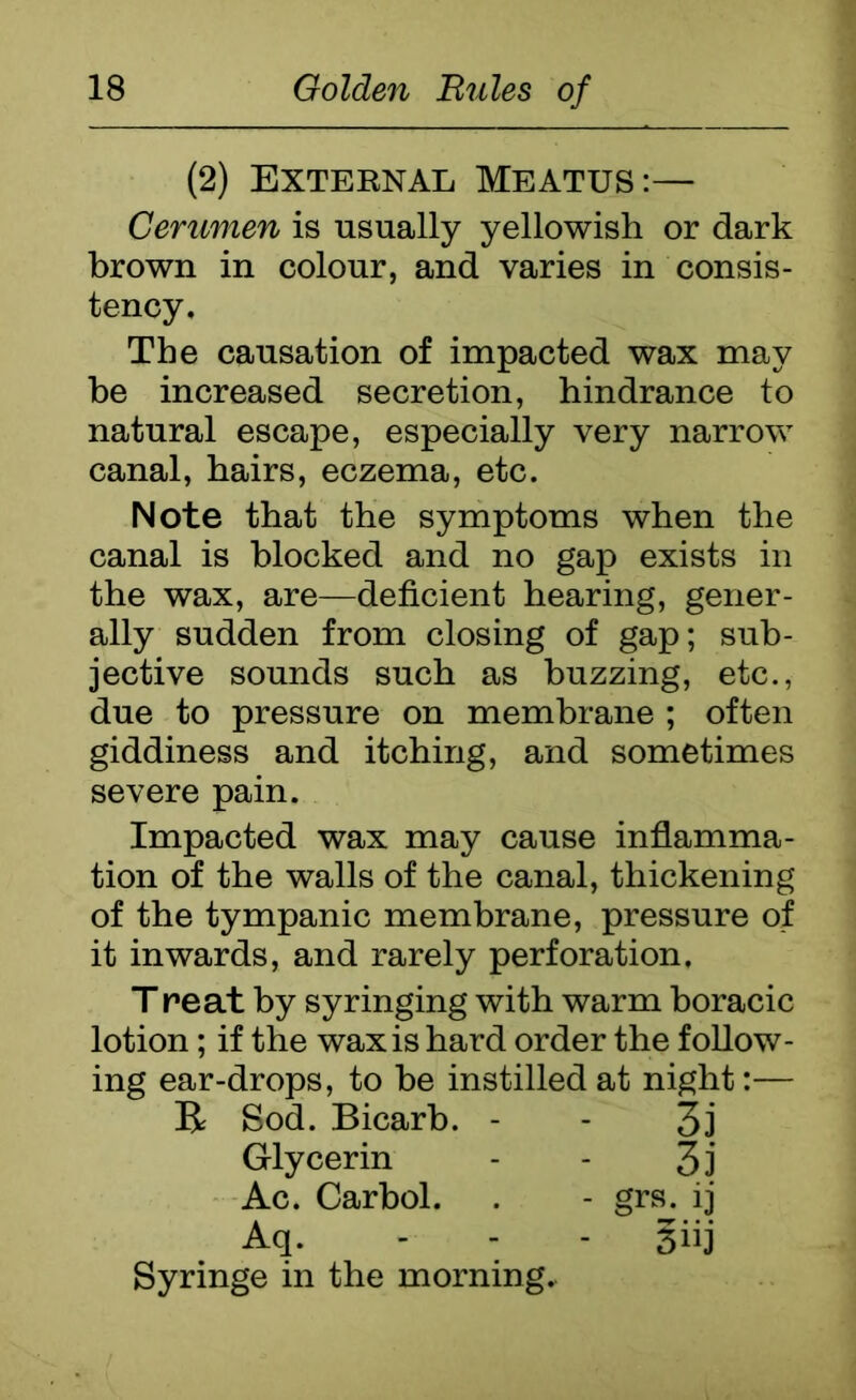 (2) Exteknal Meatus:— Cerumen is usually yellowish or dark brown in colour, and varies in consis- tency. The causation of impacted wax may be increased secretion, hindrance to natural escape, especially very narrow canal, hairs, eczema, etc. Note that the symptoms when the canal is blocked and no gap exists in the wax, are—deficient hearing, gener- ally sudden from closing of gap; sub- jective sounds such as buzzing, etc., due to pressure on membrane ; often giddiness and itching, and sometimes severe pain. Impacted wax may cause inflamma- tion of the walls of the canal, thickening of the tympanic membrane, pressure of it inwards, and rarely perforation. T re at by syringing with warm horacic lotion; if the wax is hard order the follow- ing ear-drops, to he instilled at night:— R Sod. Bicarb. - - 3j Glycerin - - 3j Ac. Carbol. . - grs. ij Aq. - 3iij Syringe in the morning.