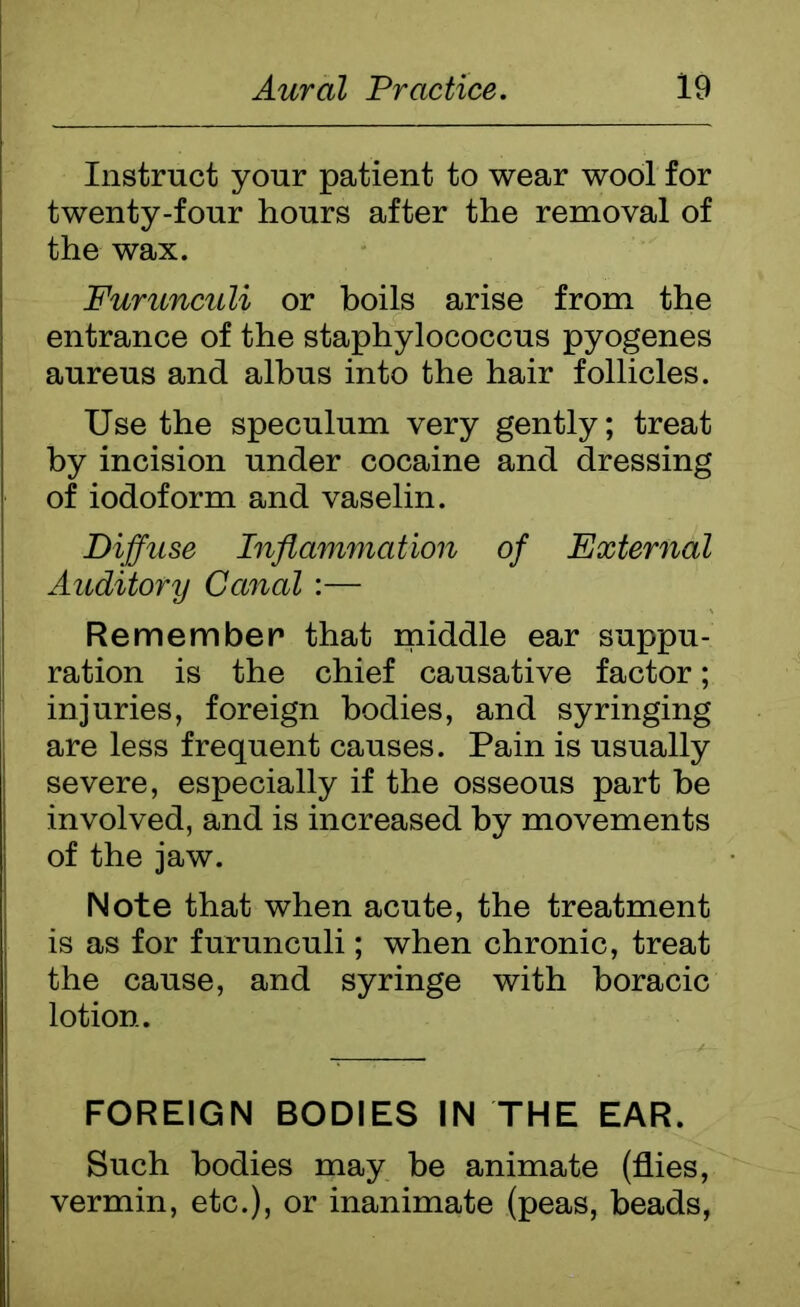 Instruct your patient to wear wool for twenty-four hours after the removal of the wax. Furunculi or boils arise from the entrance of the staphylococcus pyogenes aureus and albus into the hair follicles. Use the speculum very gently; treat by incision under cocaine and dressing of iodoform and vaselin. Diffuse Inflammation of External Auditory Canal:— Remember that middle ear suppu- ration is the chief causative factor; injuries, foreign bodies, and syringing are less frequent causes. Pain is usually severe, especially if the osseous part be involved, and is increased by movements of the jaw. Note that when acute, the treatment is as for furunculi; when chronic, treat the cause, and syringe with boracic lotion. FOREIGN BODIES IN THE EAR. Such bodies may be animate (flies, vermin, etc.), or inanimate (peas, beads,