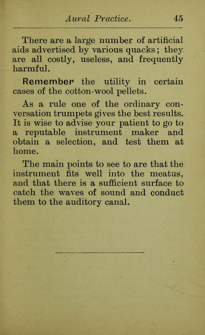 There are a large number of artificial aids advertised by various quacks; they are all costly, useless, and frequently harmful. Remember the utility in certain cases of the cotton-wool pellets. As a rule one of the ordinary con- versation trumpets gives the best results. It is wise to advise your patient to go to a reputable instrument maker and obtain a selection, and test them at home. The main points to see to are that the instrument fits well into the meatus, and that there is a sufficient surface to catch the waves of sound and conduct them to the auditory canal.