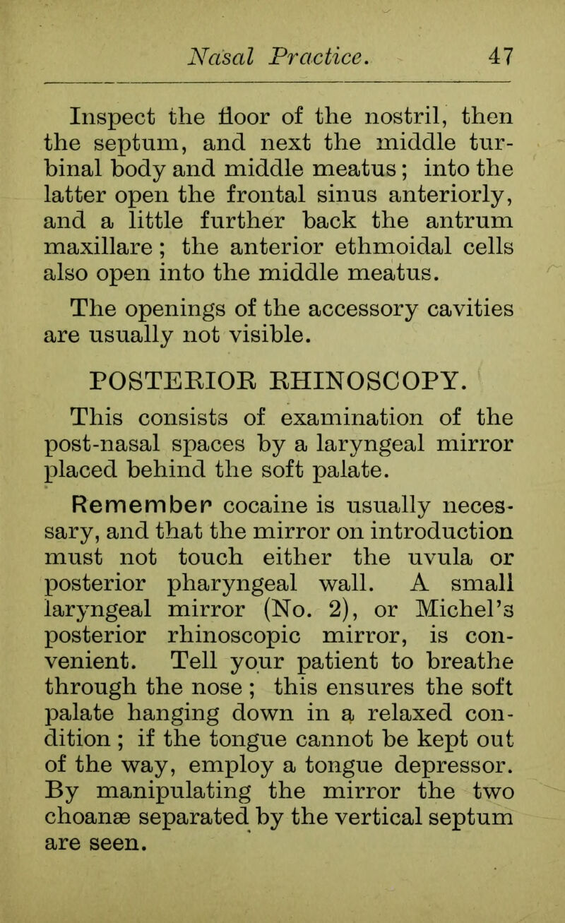 Inspect the floor of the nostril, then the septum, and next the middle tur- binal body and middle meatus; into the latter open the frontal sinus anteriorly, and a little further hack the antrum maxillare; the anterior ethmoidal cells also open into the middle meatus. The openings of the accessory cavities are usually not visible. POSTERIOR RHINOSCOPY. This consists of examination of the post-nasal spaces by a laryngeal mirror placed behind the soft palate. Remember cocaine is usually neces- sary, and that the mirror on introduction must not touch either the uvula or posterior pharyngeal wall. A small laryngeal mirror (No. 2), or Michel’s posterior rhinoscopic mirror, is con- venient. Tell your patient to breathe through the nose ; this ensures the soft palate hanging down in a relaxed con- dition ; if the tongue cannot be kept out of the way, employ a tongue depressor. By manipulating the mirror the two choanae separated by the vertical septum are seen.