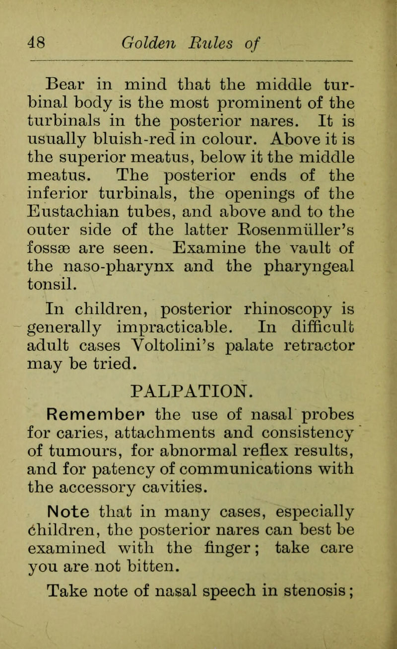 Bear in mind that the middle tur- binal body is the most prominent of the tnrbinals in the posterior nares. It is usually bluish-red in colour. Above it is the superior meatus, below it the middle meatus. The posterior ends of the inferior turbinals, the openings of the Eustachian tubes, and above and to the outer side of the latter Bosenmuller’s fossae are seen. Examine the vault of the naso-pharynx and the pharyngeal tonsil. In children, posterior rhinoscopy is generally impracticable. In difficult adult cases Yoltolini’s palate retractor may be tried. PALPATION. Remember the use of nasal probes for caries, attachments and consistency of tumours, for abnormal reflex results, and for patency of communications with the accessory cavities. Note that in many cases, especially children, the posterior nares can best be examined with the finger; take care you are not bitten. Take note of nasal speech in stenosis;