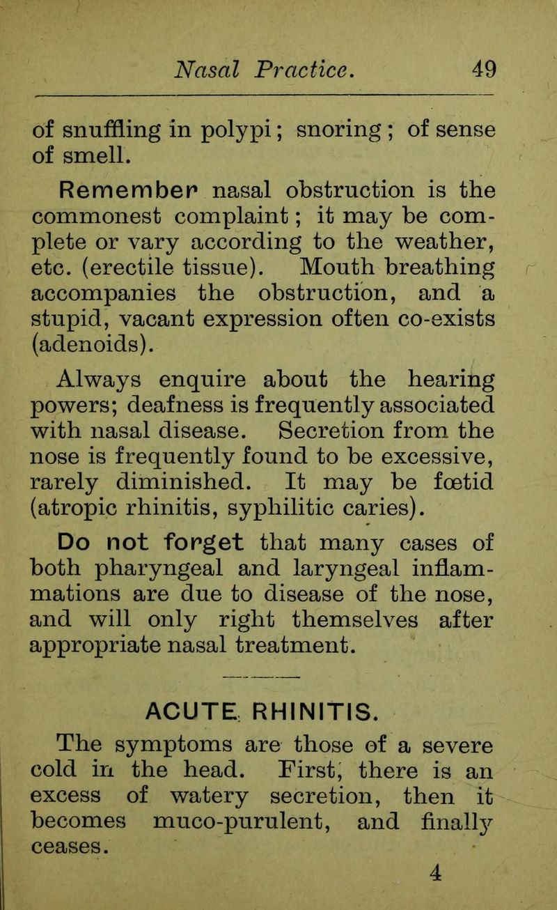of snuffling in polypi; snoring ; of sense of smell. Remember nasal obstruction is the commonest complaint; it may be com- plete or vary according to the weather, etc. (erectile tissue). Mouth breathing accompanies the obstruction, and a stupid, vacant expression often co-exists (adenoids). Always enquire about the hearing powers; deafness is frequently associated with nasal disease. Secretion from the nose is frequently found to be excessive, rarely diminished. It may be foetid (atropic rhinitis, syphilitic caries). Do not forget that many cases of both pharyngeal and laryngeal inflam- mations are due to disease of the nose, and will only right themselves after appropriate nasal treatment. ACUTE RHINITIS. The symptoms are those of a severe cold in the head. First, there is an excess of watery secretion, then it becomes muco-purulent, and finally ceases. 4