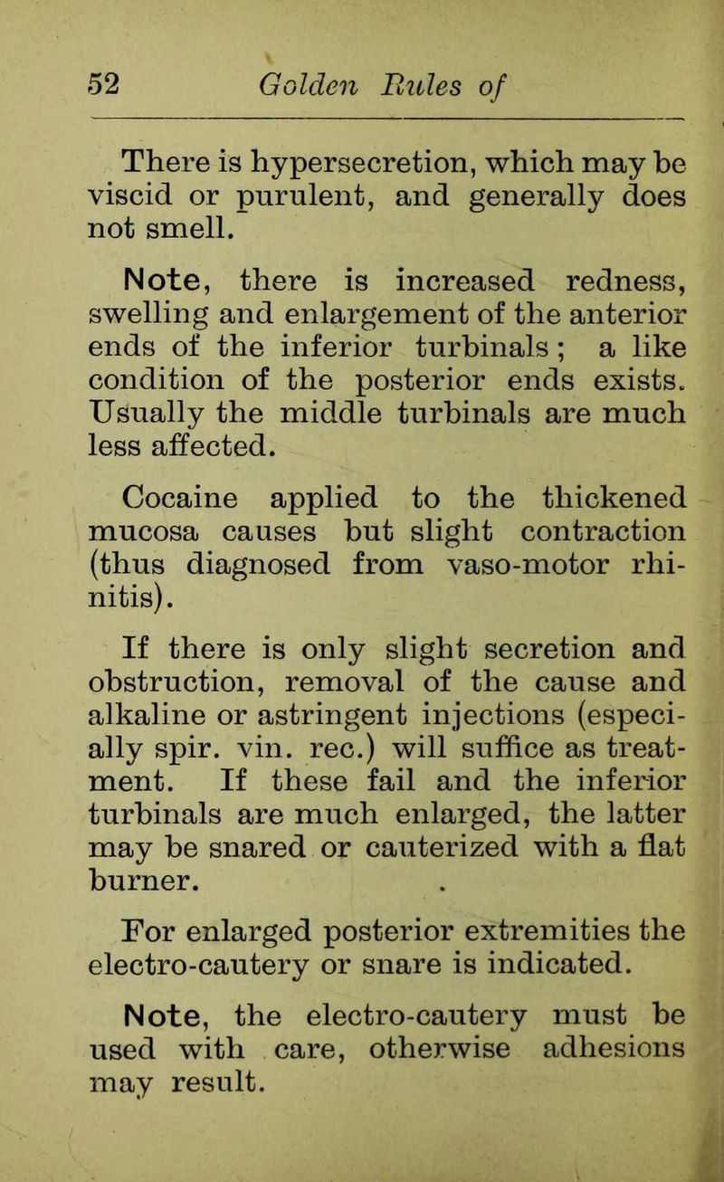 There is hypersecretion, which may be viscid or purulent, and generally does not smell. Note, there is increased redness, swelling and enlargement of the anterior ends of the inferior turbinals; a like condition of the posterior ends exists. Usually the middle turbinals are much less affected. Cocaine applied to the thickened mucosa causes but slight contraction (thus diagnosed from vaso-motor rhi- nitis). If there is only slight secretion and obstruction, removal of the cause and alkaline or astringent injections (especi- ally spir. vin. rec.) will suffice as treat- ment. If these fail and the inferior turbinals are much enlarged, the latter may be snared or cauterized with a flat burner. For enlarged posterior extremities the electro-cautery or snare is indicated. Note, the electro-cautery must be used with care, otherwise adhesions may result.
