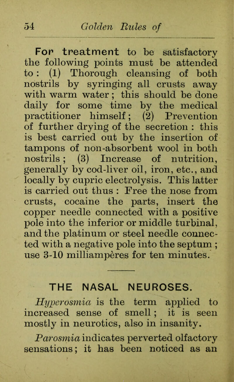 Fop treatment to be satisfactory the following points must be attended to : (1) Thorough cleansing of both nostrils by syringing all crusts away with warm water; this should he done daily for some time by the medical practitioner himself; (2) Prevention of further drying of the secretion : this is best carried out by the insertion of tampons of non-absorbent wool in both nostrils; (3) Increase of nutrition, generally by cod-liver oil, iron, etc., and locally by cupric electrolysis. This latter is carried out thus : Free the nose from crusts, cocaine the parts, insert the copper needle connected with a positive pole into the inferior or middle turbinal, and the platinum or steel needle connec- ted with a negative pole into the septum ; use 3-10 milliamperes for ten minutes. THE NASAL NEUROSES. Hyperosmia is the term applied to increased sense of smell; it is seen mostly in neurotics, also in insanity. Parosmia indicates perverted olfactory sensations; it has been noticed as an