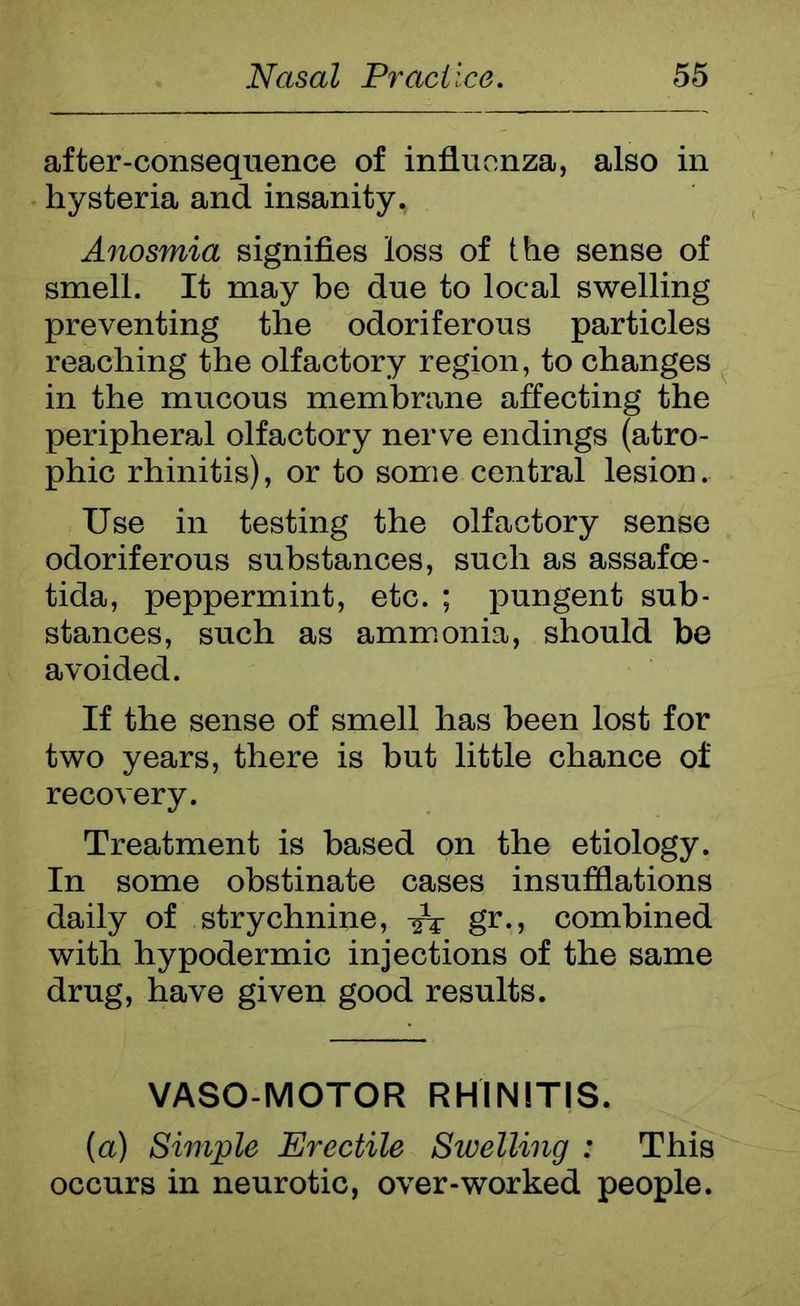 after-consequence of influenza, also in hysteria and insanity. Anosmia signifies loss of the sense of smell. It may be due to local swelling preventing the odoriferous particles reaching the olfactory region, to changes in the mucous membrane affecting the peripheral olfactory nerve endings (atro- phic rhinitis), or to some central lesion. Use in testing the olfactory sense odoriferous substances, such as assafoe- tida, peppermint, etc. ; pungent sub- stances, such as ammonia, should be avoided. If the sense of smell has been lost for two years, there is but little chance of recovery. Treatment is based on the etiology. In some obstinate cases insufflations daily of strychnine, -fa gr., combined with hypodermic injections of the same drug, have given good results. VASO MOTOR RHINITIS. (a) Simple Erectile Swelling : This occurs in neurotic, over-worked people.