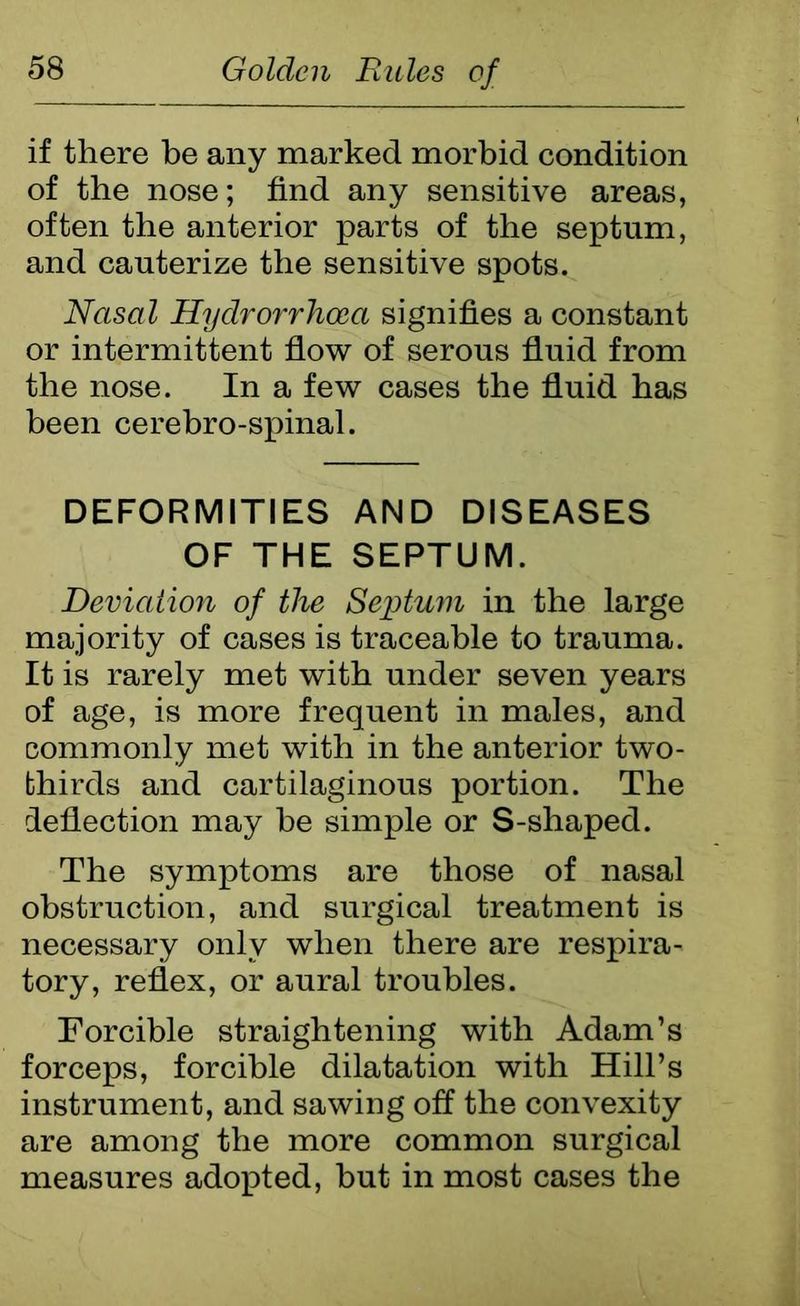 if there be any marked morbid condition of the nose; find any sensitive areas, often the anterior parts of the septum, and cauterize the sensitive spots. Nasal Hydrorrhoca signifies a constant or intermittent flow of serous fluid from the nose. In a few cases the fluid has been cerebro-spinal. DEFORMITIES AND DISEASES OF THE SEPTUM. Deviation of the Septum in the large majority of cases is traceable to trauma. It is rarely met with under seven years of age, is more frequent in males, and commonly met with in the anterior two- bhirds and cartilaginous portion. The deflection may he simple or S-shaped. The symptoms are those of nasal obstruction, and surgical treatment is necessary only when there are respira- tory, reflex, or aural troubles. Forcible straightening with Adam’s forceps, forcible dilatation with Hill’s instrument, and sawing off the convexity are among the more common surgical measures adopted, but in most cases the