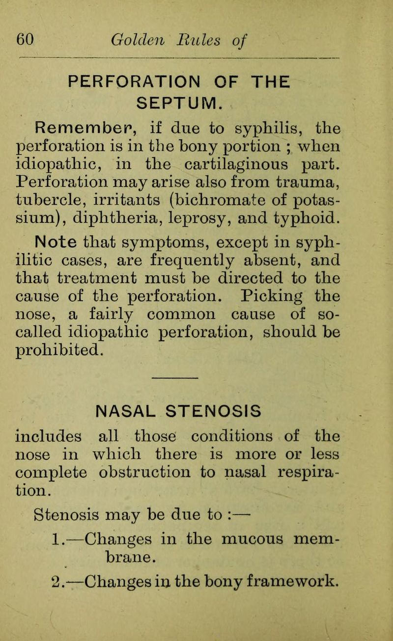 PERFORATION OF THE SEPTUM. Remember1, if due to syphilis, the perforation is in the bony portion ; when idiopathic, in the cartilaginous part. Perforation may arise also from trauma, tubercle, irritants (bichromate of potas- sium), diphtheria, leprosy, and typhoid. Note that symptoms, except in syph- ilitic cases, are frequently absent, and that treatment must he directed to the cause of the perforation. Picking the nose, a fairly common cause of so- called idiopathic perforation, should be prohibited. NASAL STENOSIS includes all those conditions of the nose in which there is more or less complete obstruction to nasal respira- tion. Stenosis may be due to :— 1. —Changes in the mucous mem- brane. 2. —Changes in the bony framework.
