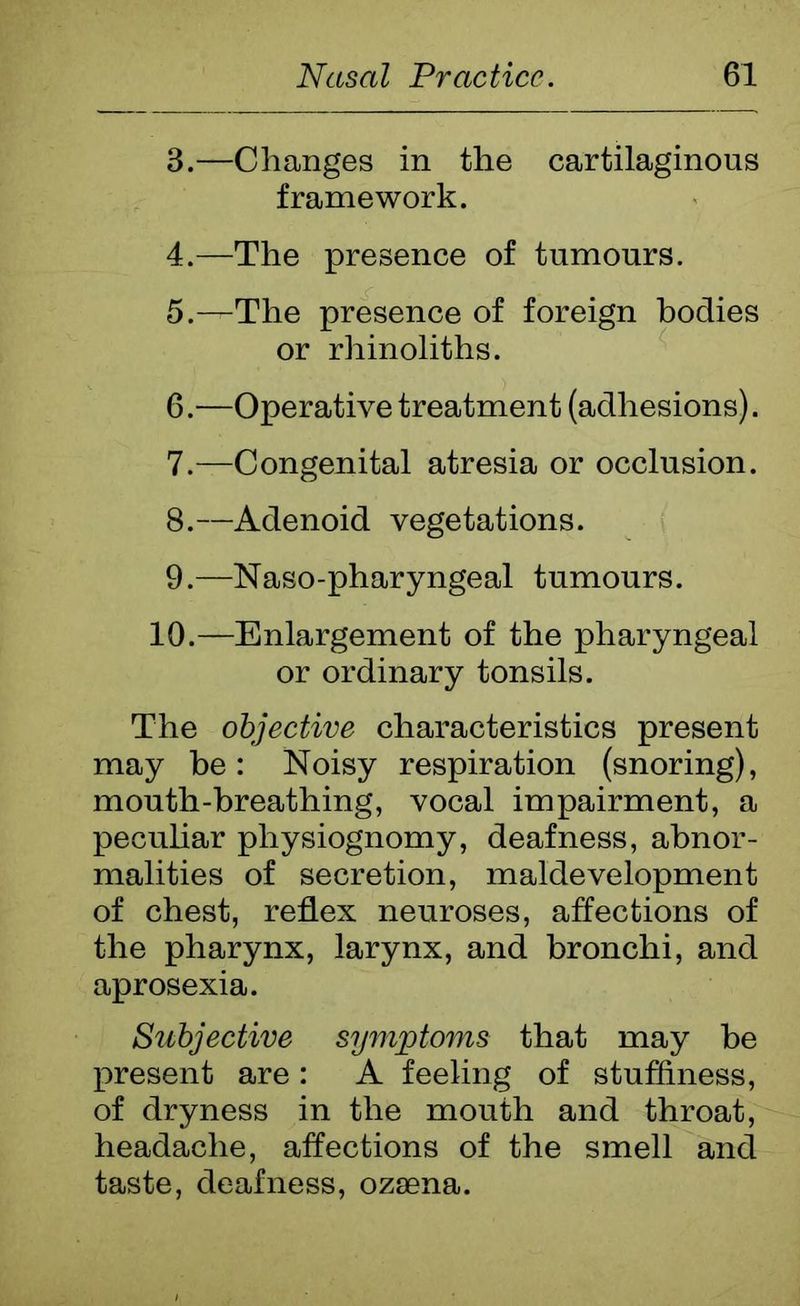 3. —Changes in the cartilaginous framework. 4. —The presence of tumours. 5—-The presence of foreign bodies or rhinoliths. 6. —Operative treatment (adhesions). 7. —Congenital atresia or occlusion. 8. —Adenoid vegetations. 9. —Naso-pharyngeal tumours. 10.—Enlargement of the pharyngeal or ordinary tonsils. The objective characteristics present may be: Noisy respiration (snoring), mouth-breathing, vocal impairment, a peculiar physiognomy, deafness, abnor- malities of secretion, maldevelopment of chest, reflex neuroses, affections of the pharynx, larynx, and bronchi, and aprosexia. Subjective symptoms that may be present are: A feeling of stuffiness, of dryness in the mouth and throat, headache, affections of the smell and taste, deafness, ozsena.