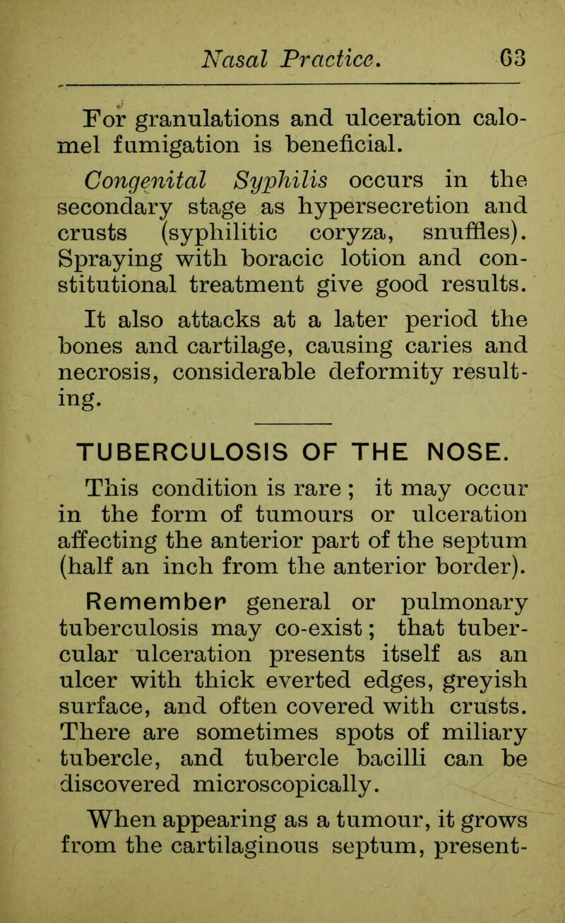 For granulations and ulceration calo- mel fumigation is beneficial. Congenital Syphilis occurs in the secondary stage as hypersecretion and crusts (syphilitic coryza, snufiles). Spraying with boracic lotion and con- stitutional treatment give good results. It also attacks at a later period the bones and cartilage, causing caries and necrosis, considerable deformity result- ing. TUBERCULOSIS OF THE NOSE. This condition is rare ; it may occur in the form of tumours or ulceration affecting the anterior part of the septum (half an inch from the anterior border). Remember general or pulmonary tuberculosis may co-exist; that tuber- cular ulceration presents itself as an ulcer with thick everted edges, greyish surface, and often covered with crusts. There are sometimes spots of miliary tubercle, and tubercle bacilli can be discovered microscopically. When appearing as a tumour, it grows from the cartilaginous septum, present-