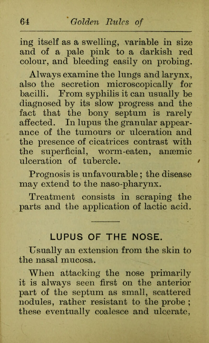 ing itself as a swelling, variable in size and of a pale pink to a darkish red colour, and bleeding easily on probing. Always examine the lungs and larynx, also the secretion microscopically for bacilli. From syphilis it can usually be diagnosed by its slow progress and the fact that the bony septum is rarely affected. In lupus the granular appear- ance of the tumours or ulceration and the presence of cicatrices contrast with the superficial, worm-eaten, anaemic ulceration of tubercle. / Prognosis is unfavourable; the disease may extend to the naso-pharynx. Treatment consists in scraping the parts and the application of lactic acid. LUPUS OF THE NOSE. Usually an extension from the skin to the nasal mucosa. When attacking the nose primarily it is always seen first on the anterior part of the septum as small, scattered nodules, rather resistant to the probe ; these eventually coalesce and ulcerate,