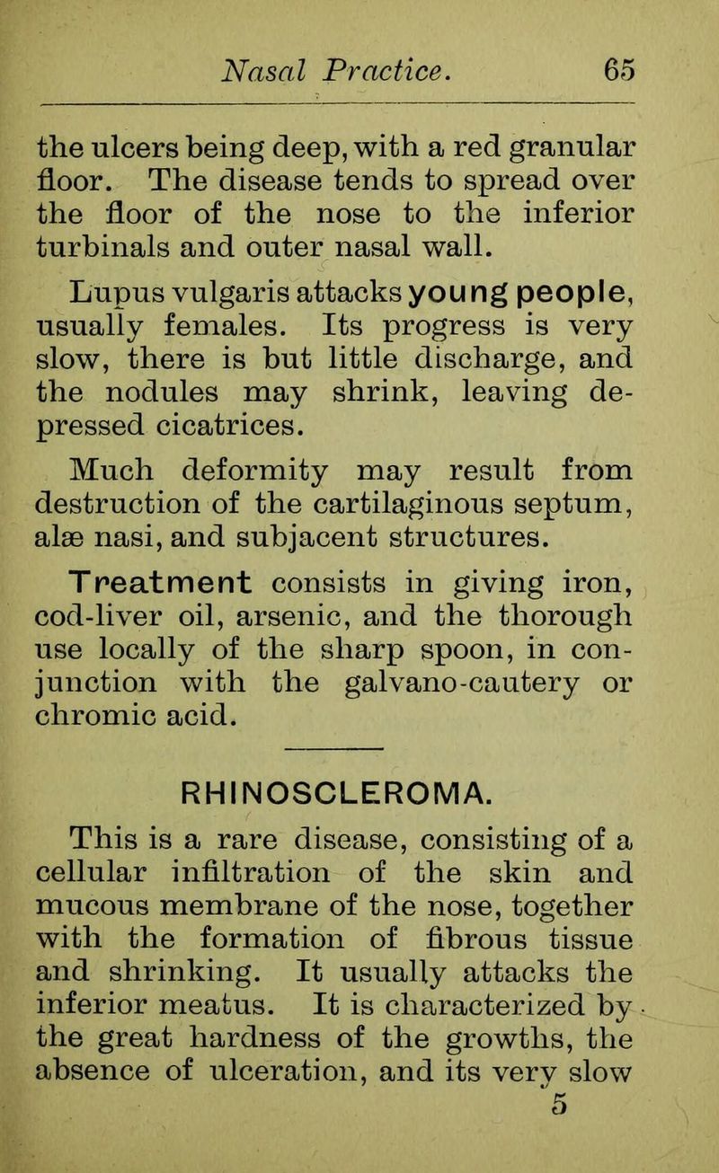 the ulcers being deep, with a red granular floor. The disease tends to spread over the floor of the nose to the inferior turbinals and outer nasal wall. Lupus vulgaris attacks youngpeople, usually females. Its progress is very slow, there is but little discharge, and the nodules may shrink, leaving de- pressed cicatrices. Much deformity may result from destruction of the cartilaginous septum, alac nasi, and subjacent structures. Treatment consists in giving iron, cod-liver oil, arsenic, and the thorough use locally of the sharp spoon, in con- junction with the galvano-cautery or chromic acid. RHINOSCLEROMA. This is a rare disease, consisting of a cellular infiltration of the skin and mucous membrane of the nose, together with the formation of fibrous tissue and shrinking. It usually attacks the inferior meatus. It is characterized by the great hardness of the growths, the absence of ulceration, and its verv slow 5