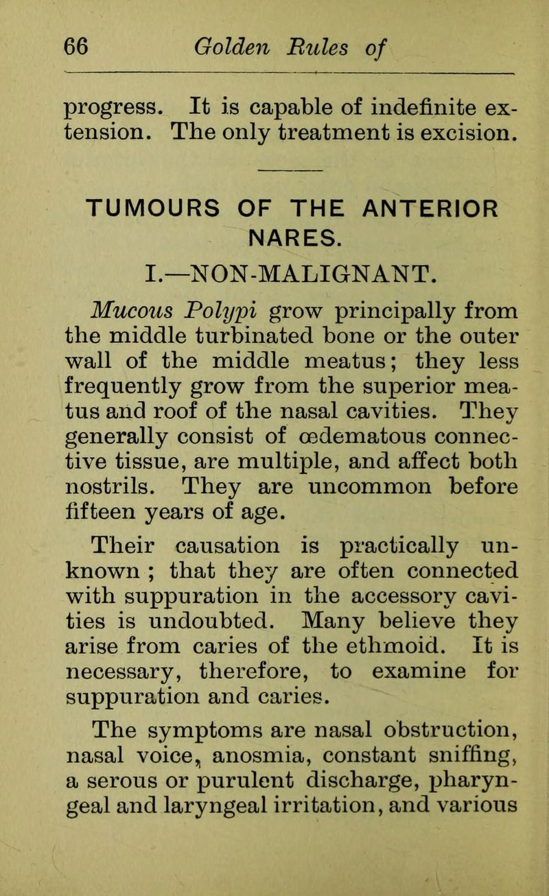 progress. It is capable of indefinite ex- tension. The only treatment is excision. TUMOURS OF THE ANTERIOR NARES. I.—NON-MALIGNANT. Mucous Polypi grow principally from the middle turbinated bone or the outer wall of the middle meatus; they less frequently grow from the superior mea- tus and roof of the nasal cavities. They generally consist of oedematous connec- tive tissue, are multiple, and affect both nostrils. They are uncommon before fifteen years of age. Their causation is practically un- known ; that they are often connected with suppuration in the accessory cavi- ties is undoubted. Many believe they arise from caries of the ethmoid. It is necessary, therefore, to examine for suppuration and caries. The symptoms are nasal obstruction, nasal voice„ anosmia, constant sniffing, a serous or purulent discharge, pharyn- geal and laryngeal irritation, and various