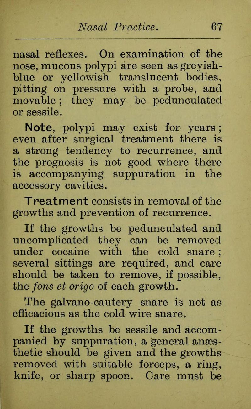 nasal reflexes. On examination of the nose, mucous polypi are seen as greyish- blue or yellowish translucent bodies, pitting on pressure with a probe, and movable; they may be pedunculated or sessile. Note, polypi may exist for years; even after surgical treatment there is a strong tendency to recurrence, and the prognosis is not good where there is accompanying suppuration in the accessory cavities. Treatmerit consists in removal of the growths and prevention of recurrence. If the growths be pedunculated and uncomplicated they can be removed under cocaine with the cold snare ; several sittings are required, and care should be taken to remove, if possible, the fons et origo of each growth. The galvano-cautery snare is not as efficacious as the cold wire snare. If the growths he sessile and accom- panied by suppuration, a general anaes- thetic should be given and the growths removed with suitable forceps, a ring, knife, or sharp spoon. Care must be