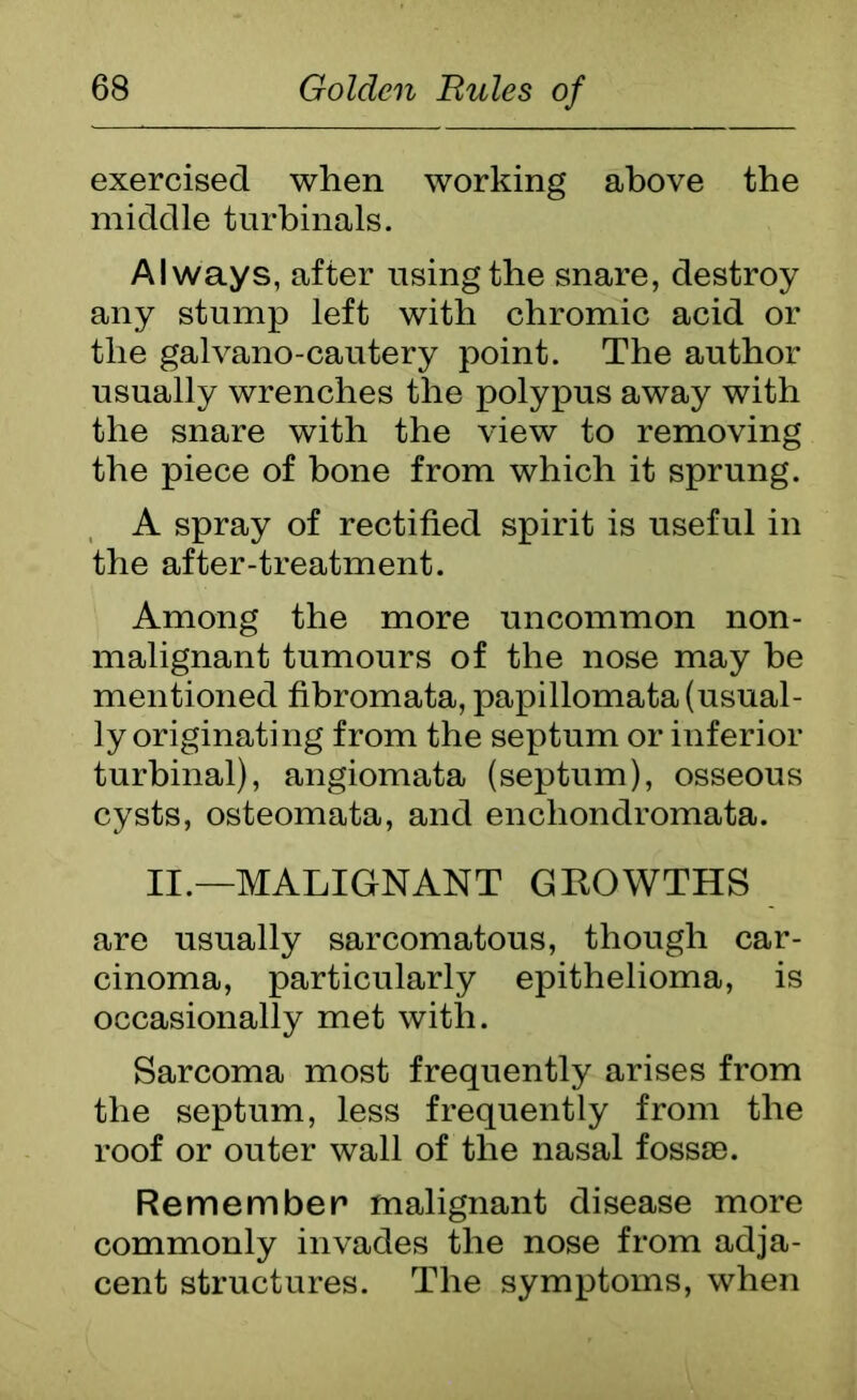exercised when working above the middle turbinals. Always, after using the snare, destroy any stump left with chromic acid or the galvano-cautery point. The author usually wrenches the polypus away with the snare with the view to removing the piece of bone from which it sprung. A spray of rectified spirit is useful in the after-treatment. Among the more uncommon non- malignant tumours of the nose may be mentioned fibromata, papillomata (usual- ly originating from the septum or inferior turbinal), angiomata (septum), osseous cysts, osteomata, and encliondromata. II.—MALIGNANT GKOWTHS are usually sarcomatous, though car- cinoma, particularly epithelioma, is occasionally met with. Sarcoma most frequently arises from the septum, less frequently from the roof or outer wall of the nasal fossae. Remember malignant disease more commonly invades the nose from adja- cent structures. The symptoms, when