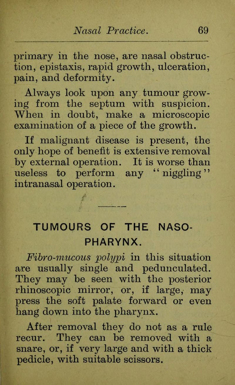 primary in the nose, are nasal obstruc- tion, epistaxis, rapid growth, ulceration, pain, and deformity. Always look upon any tumour grow- ing from the septum with suspicion. When in doubt, make a microscopic examination of a piece of the growth. If malignant disease is present, the only hope of benefit is extensive removal by external operation. It is worse than useless to perform any ‘ ‘ niggling ’ ’ intranasal operation. TUMOURS OF THE NASO- PHARYNX. Fibro-mucous polypi in this situation are usually single and pedunculated. They may be seen with the posterior rhinoscopic mirror, or, if large, may press the soft palate forward or even hang down into the pharynx. After removal they do not as a rule recur. They can be removed with a snare, or, if very large and with a thick pedicle, with suitable scissors.