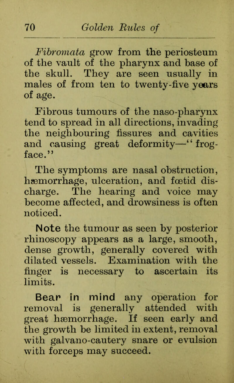 Fibromata grow from the periosteum of the vault of the pharynx and base of the skull. They are seen usually in males of from ten to twenty-five years of age. Fibrous tumours of the naso-pharynx tend to spread in all directions, invading the neighbouring fissures and cavities and causing great deformity—“ frog- face.” The symptoms are nasal obstruction, haemorrhage, ulceration, and foetid dis- charge. The hearing and voice may become affected, and drowsiness is often noticed. Note the tumour as seen by posterior rhinoscopy appears as a large, smooth, dense growth, generally covered with dilated vessels. Examination with the finger is necessary to ascertain its limits. Bear in mind any operation for removal is generally attended with great haemorrhage. If seen early and the growth be limited in extent, removal with galvano-cautery snare or evulsion with forceps may succeed.