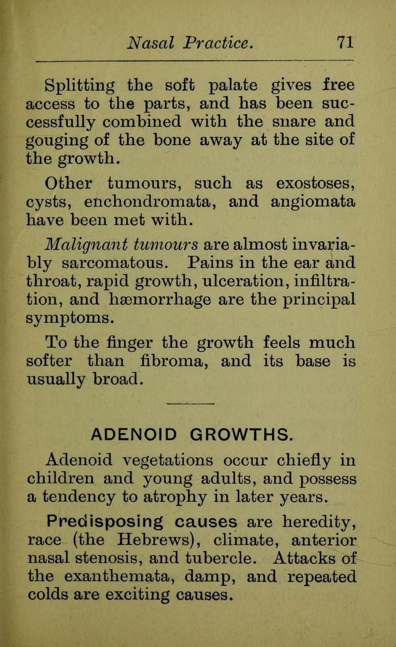 Splitting the soft palate gives free access to the parts, and has been suc- cessfully combined with the snare and gouging of the bone away at the site of the growth. Other tumours, such as exostoses, cysts, enchondromata, and angiomata have been met with. Malignant tumours are almost invaria- bly sarcomatous. Pains in the ear and throat, rapid growth, ulceration, infiltra- tion, and haemorrhage are the principal symptoms. To the finger the growth feels much softer than fibroma, and its base is usually broad. ADENOID GROWTHS. Adenoid vegetations occur chiefly in children and young adults, and possess a tendency to atrophy in later years. Predisposing causes are heredity, race (the Hebrews), climate, anterior nasal stenosis, and tubercle. Attacks of the exanthemata, damp, and repeated colds are exciting causes.