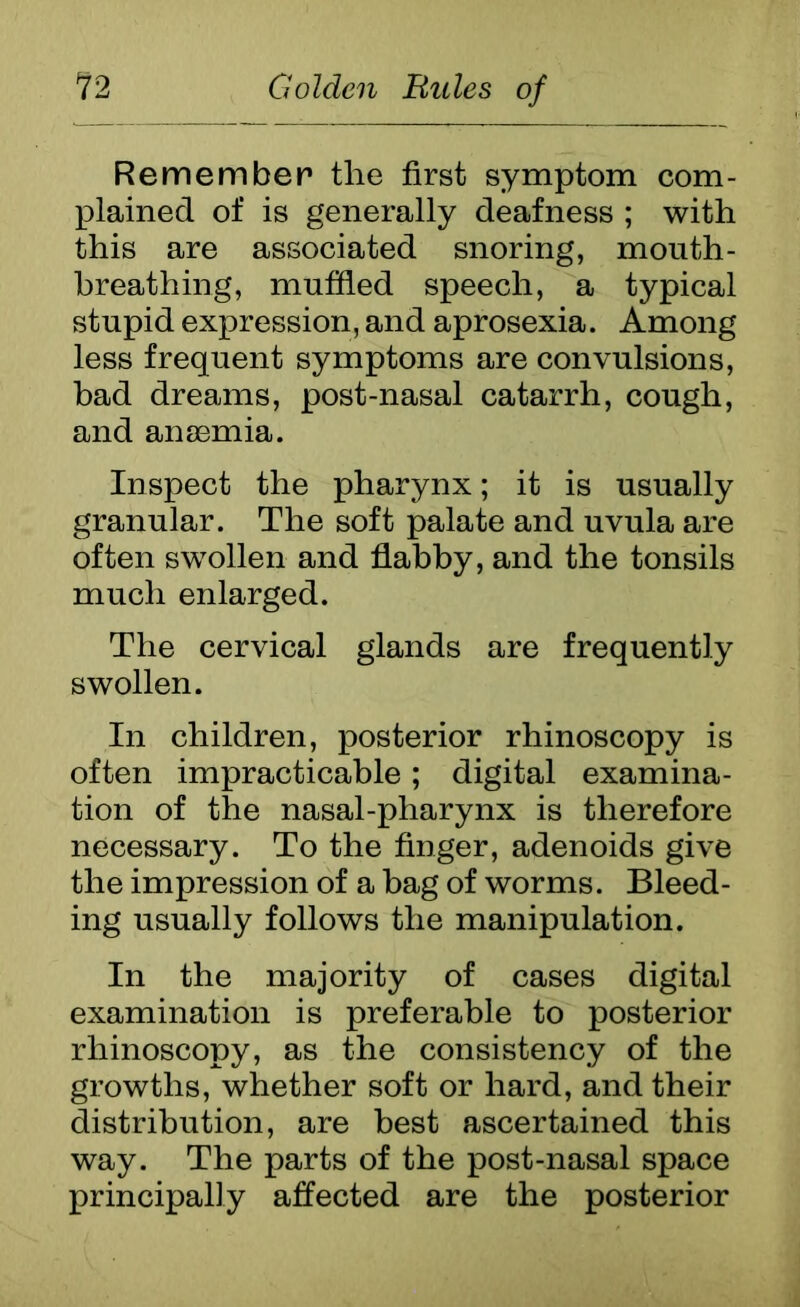 Remember the first symptom com- plained of is generally deafness ; with this are associated snoring, mouth- breathing, muffled speech, a typical stupid expression, and aprosexia. Among less frequent symptoms are convulsions, bad dreams, post-nasal catarrh, cough, and anasmia. Inspect the pharynx; it is usually granular. The soft palate and uvula are often swollen and flabby, and the tonsils much enlarged. The cervical glands are frequently swollen. In children, posterior rhinoscopy is often impracticable; digital examina- tion of the nasal-pharynx is therefore necessary. To the finger, adenoids give the impression of a hag of worms. Bleed- ing usually follows the manipulation. In the majority of cases digital examination is preferable to posterior rhinoscopy, as the consistency of the growths, whether soft or hard, and their distribution, are best ascertained this way. The parts of the post-nasal space principally affected are the posterior