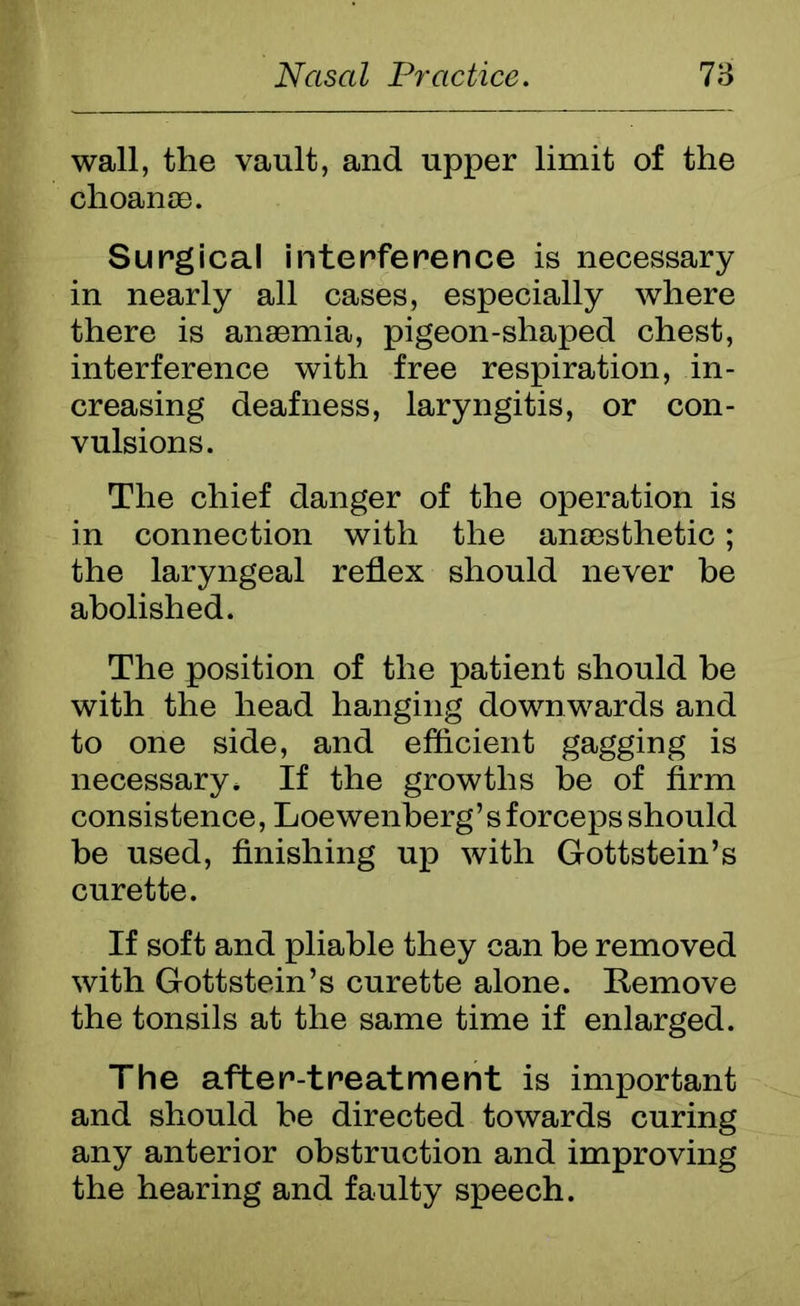 wall, the vault, and upper limit of the choanae. Surgical interference is necessary in nearly all cases, especially where there is anaemia, pigeon-shaped chest, interference with free respiration, in- creasing deafness, laryngitis, or con- vulsions. The chief danger of the operation is in connection with the anaesthetic; the laryngeal reflex should never be abolished. The position of the patient should be with the head hanging downwards and to one side, and efficient gagging is necessary* If the growths be of firm consistence, Loewenherg’ s forceps should be used, finishing up with Gottstein’s curette. If soft and pliable they can be removed with Gottstein’s curette alone. Remove the tonsils at the same time if enlarged. The after-treatment is important and should be directed towards curing any anterior obstruction and improving the hearing and faulty speech.