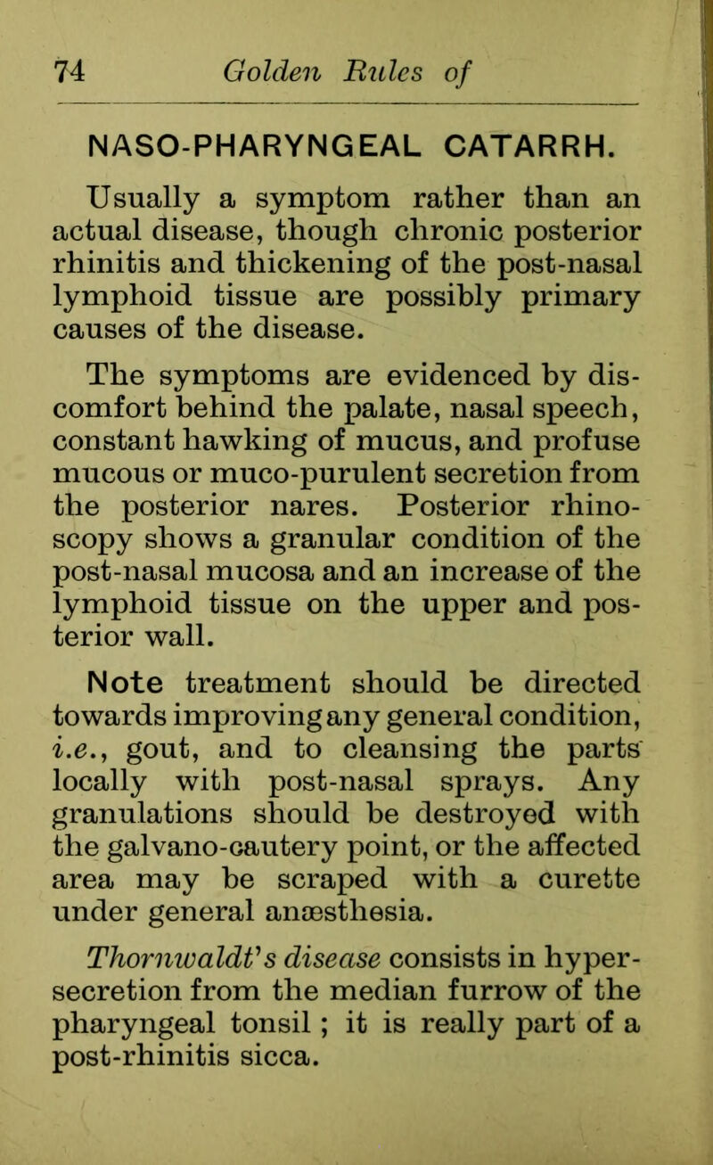 NASOPHARYNGEAL CATARRH. Usually a symptom rather than an actual disease, though chronic posterior rhinitis and thickening of the post-nasal lymphoid tissue are possibly primary causes of the disease. The symptoms are evidenced by dis- comfort behind the palate, nasal speech, constant hawking of mucus, and profuse mucous or muco-purulent secretion from the posterior nares. Posterior rhino- scopy shows a granular condition of the post-nasal mucosa and an increase of the lymphoid tissue on the upper and pos- terior wall. Note treatment should be directed towards improving any general condition, i.e., gout, and to cleansing the parts locally with post-nasal sprays. Any granulations should be destroyed with the galvano-cautery point, or the affected area may be scraped with a curette under general anaesthesia. ThornwaldVs disease consists in hyper- secretion from the median furrow of the pharyngeal tonsil; it is really part of a post-rhinitis sicca.