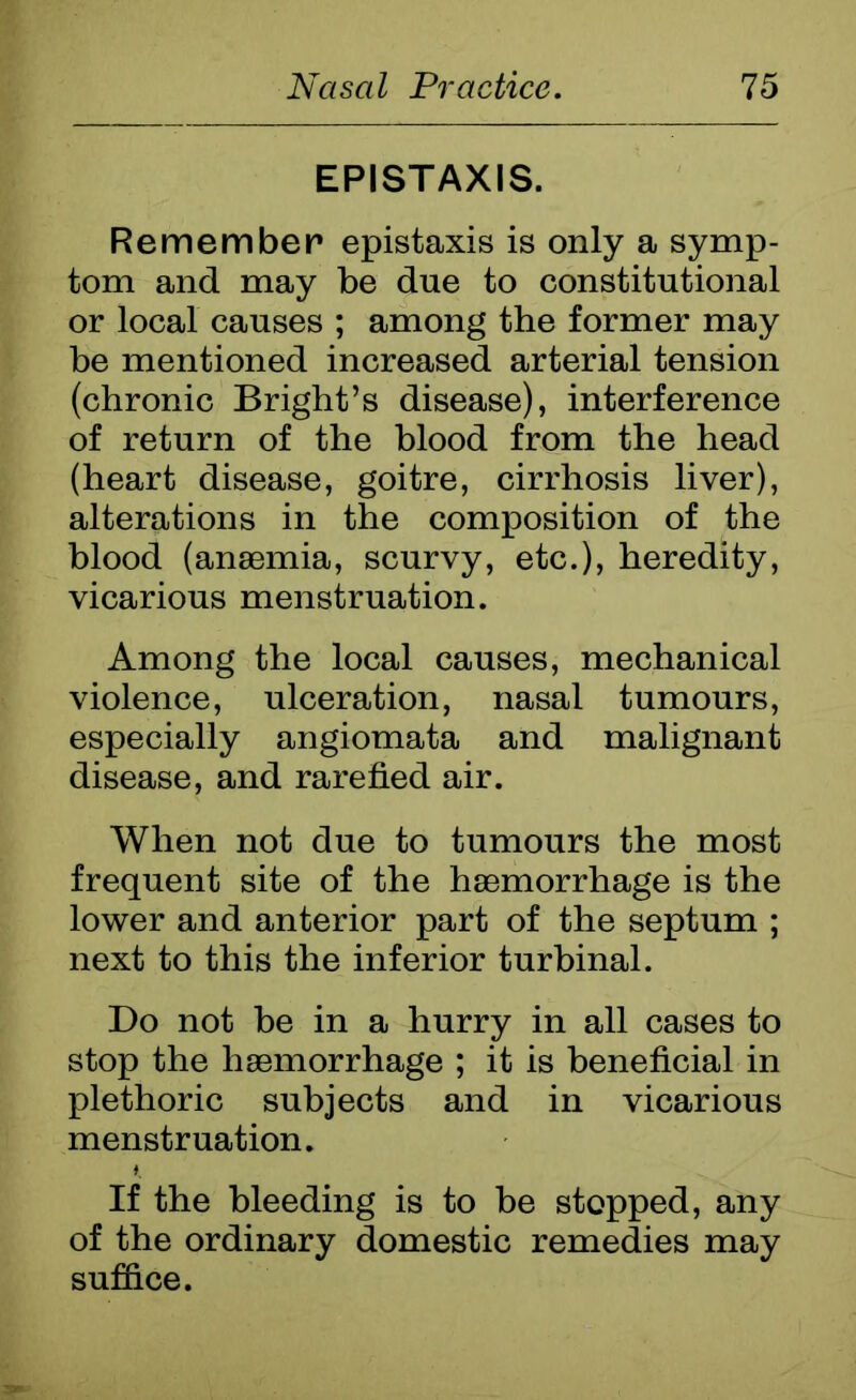 EPISTAXIS. Remember epistaxis is only a symp- tom and may be due to constitutional or local causes ; among the former may be mentioned increased arterial tension (chronic Bright’s disease), interference of return of the blood from the head (heart disease, goitre, cirrhosis liver), alterations in the composition of the blood (anaemia, scurvy, etc.), heredity, vicarious menstruation. Among the local causes, mechanical violence, ulceration, nasal tumours, especially angiomata and malignant disease, and rarefied air. When not due to tumours the most frequent site of the haemorrhage is the lower and anterior part of the septum ; next to this the inferior turbinal. Do not be in a hurry in all cases to stop the haemorrhage ; it is beneficial in plethoric subjects and in vicarious menstruation. If the bleeding is to be stopped, any of the ordinary domestic remedies may suffice.