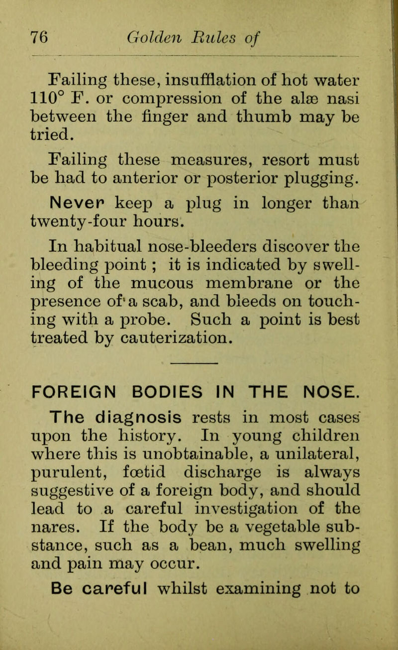 Failing these, insufflation of hot water 110° F. or compression of the alae nasi between the finger and thumb may be tried. Failing these measures, resort must be had to anterior or posterior plugging. Never keep a plug in longer than twenty-four hours. In habitual nose-bleeders discover the bleeding point; it is indicated by swell- ing of the mucous membrane or the presence of*a scab, and bleeds on touch- ing with a probe. Such a point is best treated by cauterization. FOREIGN BODIES IN THE NOSE. The diagnosis rests in most cases upon the history. In young children where this is unobtainable, a unilateral, purulent, foetid discharge is always suggestive of a foreign body, and should lead to a careful investigation of the nares. If the body be a vegetable sub- stance, such as a bean, much swelling and pain may occur. Be careful whilst examining not to