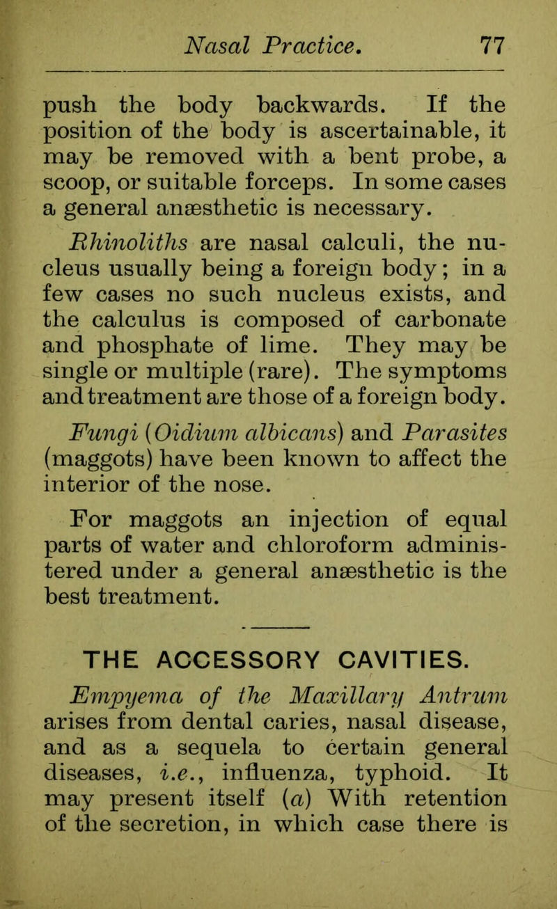 push the body backwards. If the position of the body is ascertainable, it may be removed with a bent probe, a scoop, or suitable forceps. In some cases a general anaesthetic is necessary. Rhinoliths are nasal calculi, the nu- cleus usually being a foreign body; in a few cases no such nucleus exists, and the calculus is composed of carbonate and phosphate of lime. They may be single or multiple (rare). The symptoms and treatment are those of a foreign body. Fungi (Oidium albicans) and Parasites (maggots) have been known to affect the interior of the nose. For maggots an injection of equal parts of water and chloroform adminis- tered under a general anaesthetic is the best treatment. THE ACCESSORY CAVITIES. Empyema of the Maxillary Antrum arises from dental caries, nasal disease, and as a sequela to certain general diseases, i.e., influenza, typhoid. It may present itself (a) With retention of the secretion, in which case there is