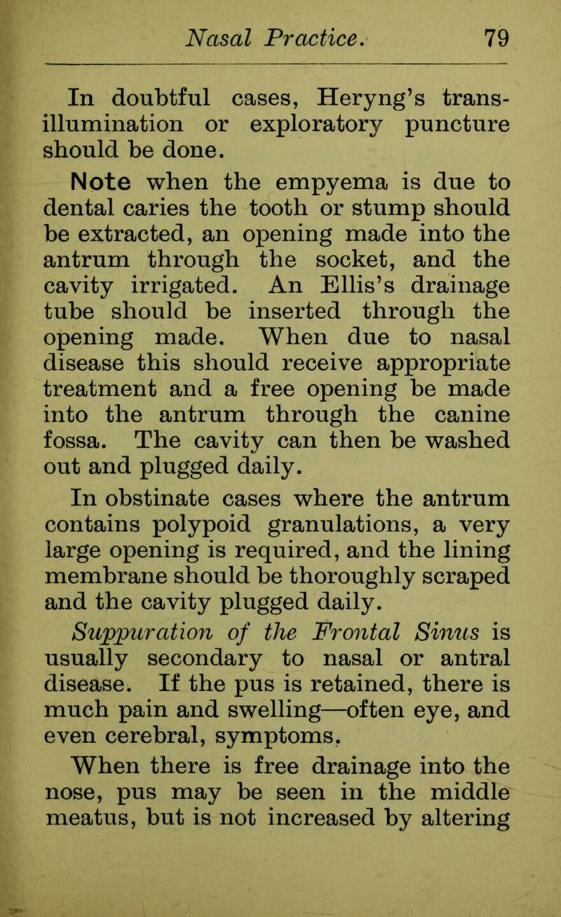 In doubtful cases, Heryng’s trans- illumination or exploratory puncture should be done. Note when the empyema is due to dental caries the tooth or stump should be extracted, an opening made into the antrum through the socket, and the cavity irrigated. An Ellis’s drainage tube should be inserted through the opening made. When due to nasal disease this should receive appropriate treatment and a free opening be made into the antrum through the canine fossa. The cavity can then be washed out and plugged daily. In obstinate cases where the antrum contains polypoid granulations, a very large opening is required, and the lining membrane should be thoroughly scraped and the cavity plugged daily. Suppuration of the Frontal Sinus is usually secondary to nasal or antral disease. If the pus is retained, there is much pain and swelling—often eye, and even cerebral, symptoms. When there is free drainage into the nose, pus may be seen in the middle meatus, but is not increased by altering