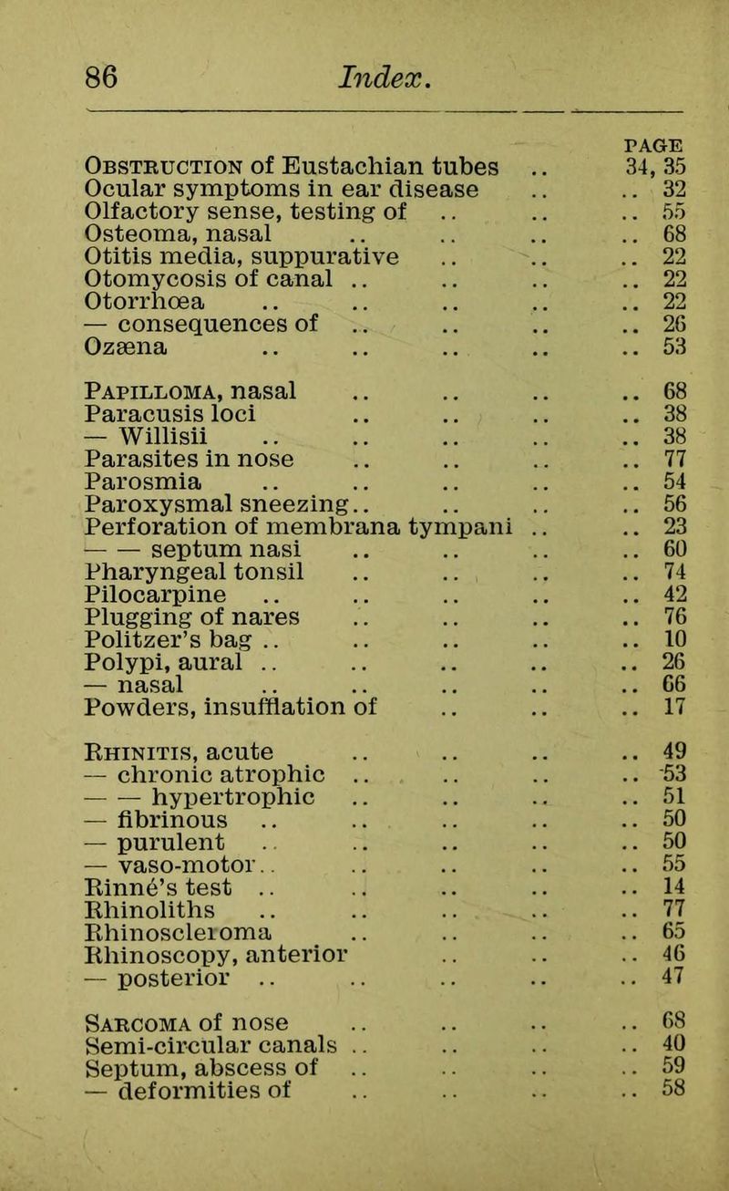 PAGE Obstruction of Eustachian tubes .. 34, 35 Ocular symptoms in ear disease .. 32 Olfactory sense, testing of .. 55 Osteoma, nasal .. 68 Otitis media, suppurative .. 22 Otomycosis of canal .. Otorrhoea .. 22 .. 22 — consequences of .. 26 Ozsena .. 53 Papilloma, nasal .. 68 Paracusis loci .. 38 — Willisii .. 38 Parasites in nose .. 77 Parosmia .. 54 Paroxysmal sneezing.. .. 56 Perforation of membrana tympani .. .. 23 septum nasi .. 60 Pharyngeal tonsil .. 74 Pilocarpine .. 42 Plugging of nares .. 76 Politzer’s bag .. 10 Polypi, aural .. .. 26 — nasal .. 66 Powders, insufflation of .. 17 Rhinitis, acute .. 49 — chronic atrophic .. .. 53 hypertrophic .. 51 — fibrinous .. 50 — purulent .. 50 — vaso-motor.. .. 55 Rinn^’s test .. 14 Rhinoliths .. 77 Rhinoscleroma .. 65 Rhinoscopy, anterior .. 46 — posterior .. 47 Sarcoma of nose .. 68 Semi-circular canals .. .. 40 Septum, abscess of .. .. 59 — deformities of .. 58