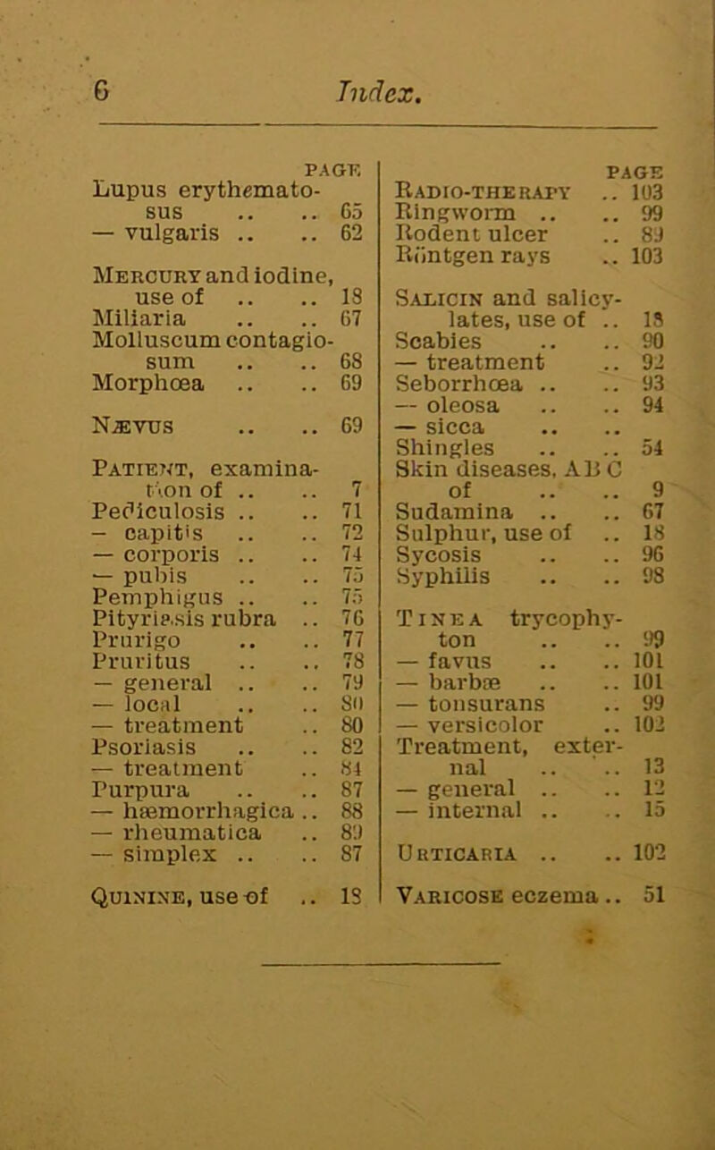 PA OF. Lupus erythemato- sus .. .. C5 — vulgaris .. .. 62 Mercury and iodine, use of .. 18 Miliaria .. 67 Molluscum contagio- sum .. 68 Morphoea .. 69 N,EVxrs .. 69 Patient, examina- t '.on of .. .. 7 Pediculosis .. .. 71 - capitis .. 72 — corporis .. .. 74 — pulhs .. 75 Pemphigus .. .. 75 Pityriasis rubra .. 76 Prurigo .. 77 Pruritus .. 78 — genei'al .. .. 79 — local .. 8(1 — treatment .. 80 Psoriasis .. 82 — treatment .. 84 Purpura .. 87 — hsemorrhagica .. 88 — rheumatica .. 89 — simplex .. .. 87 Quinine, use of .. IS PAGE Radio-therapy .. 103 Ringworm .. ..99 Rodent ulcer .. 89 Rdntgenrays .. 103 Saeicin and salicy- lates, use of .. 15 Scabies .. .. 90 — treatment .. 92 Seborrhoea .. .. 93 — oleosa .. .. 94 — sicca Shingles .. ..54 Skin diseases, ARC of .. .. 9 Sudamina .. .. 67 Sulphur, use of .. IS Sycosis .. .. 96 Syphilis .. ..98 Tinea tr ycoph y- ton .. ..99 — favus .. ..101 — barbie .. ..101 — tonsurans .. 99 — versicolor .. 102 Treatment, exter- nal .. '.. 13 — general .. .. 1‘2 — internal .. .. 15 Urticaria .. ..102 Varicose eczema.. 51