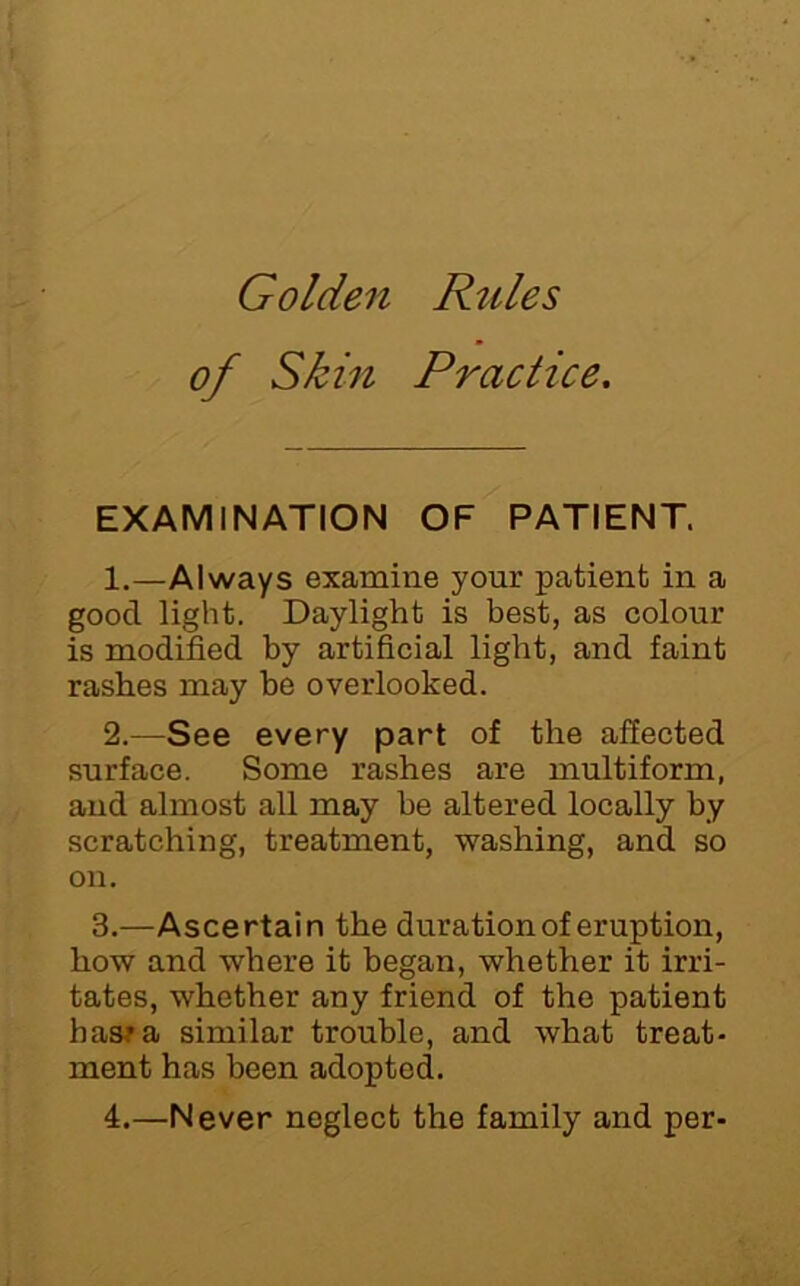 Golden Rules of Skin Practice. EXAMINATION OF PATIENT. 1. —Always examine your patient in a good light. Daylight is best, as colour is modified by artificial light, and faint rashes may be overlooked. 2. —See every part of the affected surface. Some rashes are multiform, and almost all may be altered locally by scratching, treatment, washing, and so on. 3. —Ascertain the duration of eruption, how and where it began, whether it irri- tates, whether any friend of the patient hasra similar trouble, and what treat- ment has been adopted. 4.—Never neglect the family and per-