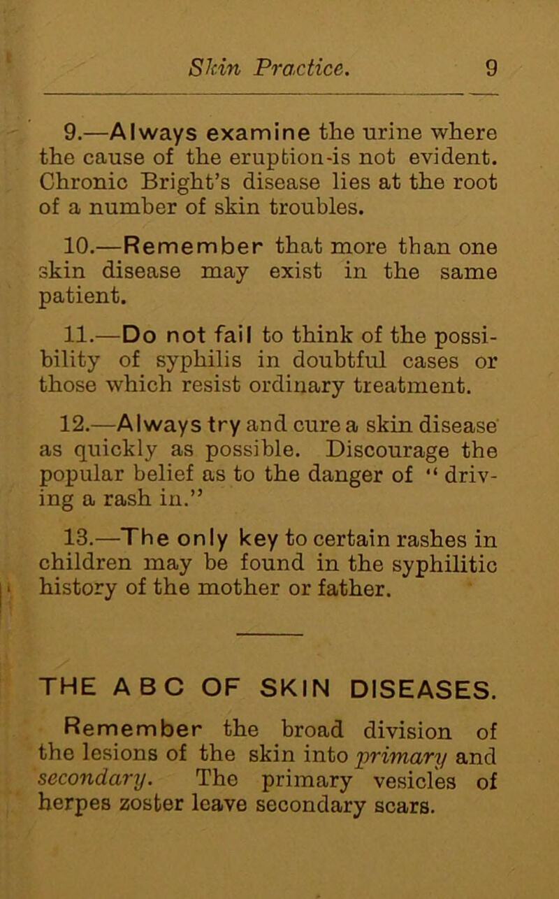 9. —Always examine the urine where the cause of the eruption-is not evident. Chronic Bright’s disease lies at the root of a number of skin troubles. 10. —Remember that more than one skin disease may exist in the same patient. 11. —Do not fail to think of the possi- bility of syphilis in doubtful cases or those which resist ordinary treatment. 12. —Always try and cure a skin disease' as quickly as possible. Discourage the popular belief as to the danger of “ driv- ing a rash in.” 13. —The only key to certain rashes in children may be found in the syphilitic history of the mother or father. THE ABC OF SKIN DISEASES. Remember the broad division of the lesions of the skin into j}rirriary and secondary. The primary vesicles of herpes zoster leave secondary scars.