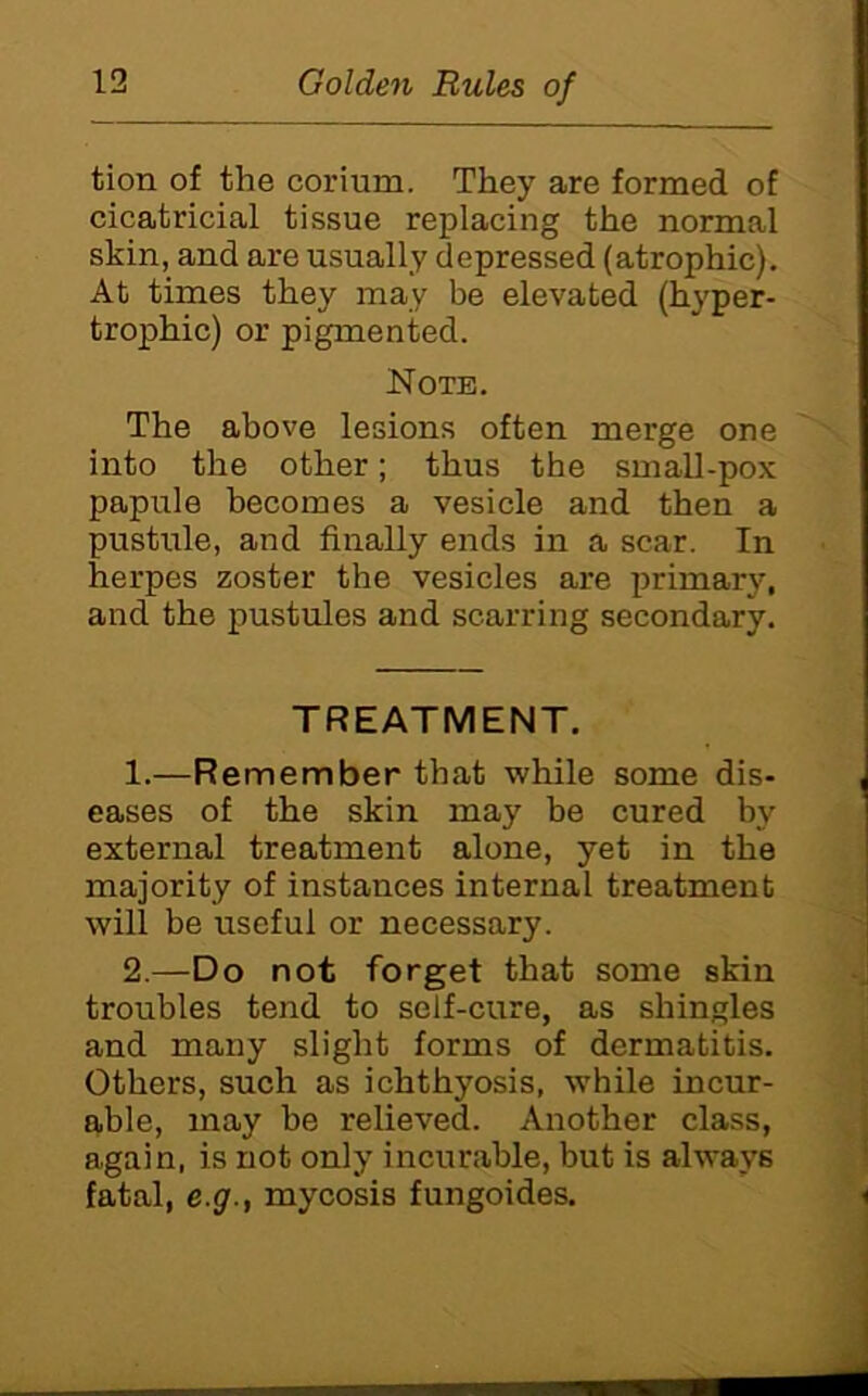 tion of the corium. They are formed of cicatricial tissue replacing the normal skin, and are usually depressed (atrophic). At times they may be elevated (hyper- trophic) or pigmented. Note. The above lesions often merge one into the other; thus the small-pox papule becomes a vesicle and then a pustule, and finally ends in a scar. In herpes zoster the vesicles are jirimary, and the pustules and scarring secondary. TREATMENT. 1. —Remember that while some dis- eases of the skin may be cured by external treatment alone, yet in the majority of instances internal treatment will be useful or necessary. 2. —Do not forget that some skin troubles tend to self-cure, as shingles and many slight forms of dermatitis. Others, such as ichthyosis, while incur- able, may be relieved. Another class, again, is not only incurable, but is always fatal, e.g., mycosis fungoides.