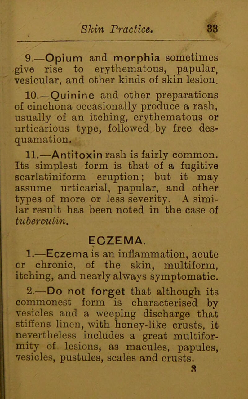 9. —Opium and morphia sometimes give rise to erythematous, papular, vesicular, and other kinds of skin lesion. 10. —Quinine and other preparations of cinchona occasionally produce a rash, usually of an itching, erythematous or urticarious type, followed by free des- quamation. 11. —Antitoxin rash is fairly common. Its simplest form is that of a fugitive Bcarlatiniform eruption; but it may assume urticarial, papular, and other types of more or less severity. A simi- lar result has been noted in the case of tuberculm. ECZEMA. 1. —Eczema is an inflammation, acute or chronic, of the skin, multiform, itching, and nearly always symptomatic. 2. —Do not forget that although its commonest form is characterised by vesicles and a weeping discharge that stifleiis linen, with honey-like crusts, it nevertheless includes a great multifor- mity of. lesions, as macules, papules, vesicles, pustules, scales and crusts.