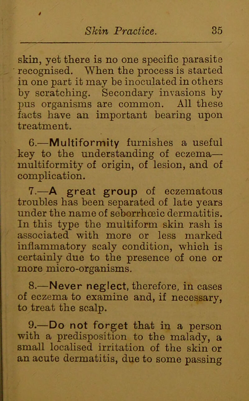 skin, yet there is no one specific parasite recognised. When the process is started in one part it may be inoculated in others by scratching. Secondary invasions by pus organisms are common. All these facts have an important bearing upon treatment. 6. —Multiformity furnishes a useful key to the understanding of eczema— multiformity of origin, of lesion, and of complication. 7. —A great group of eczematous troubles has been separated of late years under the name of seborrhoeic dermatitis. In this type the multiform skin rash is associated with more or less marked inflammatory scaly condition, which is certainly due to the presence of one or more micro-organisms. 8. —Never neglect, therefore, in cases of eczema to examine and, if necessary, to treat the scalp. 9. —Do not forget that in a person with a predisposition to the malady, a small localised irritation of the skin or an acute dermatitis, due to some passing
