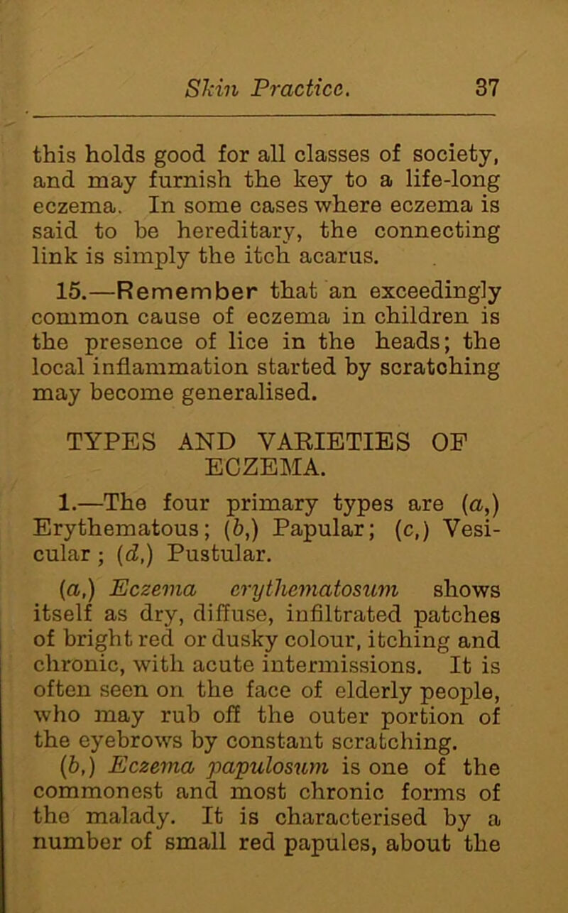 this holds good for all classes of society, and may furnish the key to a life-long eczema. In some cases where eczema is said to be hereditary, the connecting link is simply the itch acarus. 15.—Remember that an exceedingly common cause of eczema in children is the presence of lice in the heads; the local inflammation started by scratching may become generalised. TYPES AND VAEIETIES OP ECZEMA. 1.—The four primary types are [a,) Erythematous; (6,) Papular; (c,) Vesi- cular ; {d,) Pustular. (a,) Eczema erytliematosiim shows itself as dry, diffuse, infiltrated patches I of bright red or dusky colour, itching and chronic, with acute intermissions. It is often seen on the face of elderly people, who may rub off the outer portion of the eyebrows by constant scratching. (6,) Eczema papulosum is one of the commonest and most chronic forms of the malady. It is characterised by a number of small red papules, about the