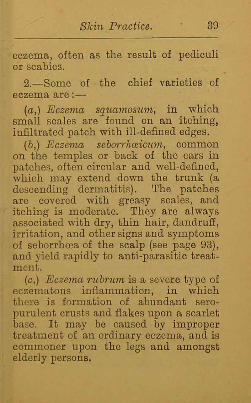 eczema, often as the result of pediculi or scabies. 2.—Some of the chief varieties of eczema are;— (a,) Eczema squamosum, in which small scales are found on an itching, infiltrated patch with ill-defined edges. (&,) Eczema seborrhodcum, common on the temples or back of the ears in patches, often circular and well-defined, which may extend down the trunk (a descending dermatitis). The patches are covered with greasy scales, and itching is moderate. They are always associated with dry, thin hair, dandruff, irritation, and other signs and symptoms of seborrhoea of the scalp (see page 93), and yield rapidly to anti-parasitic treat- ment. (c,) Eczema rubrimi is a severe type of eczematous infiammation, in which there is formation of abundant sero- purulent crusts and fiakes upon a scarlet base. It may be caused by improper treatment of an ordinary eczema, and is commoner upon the legs and amongst elderly persons.