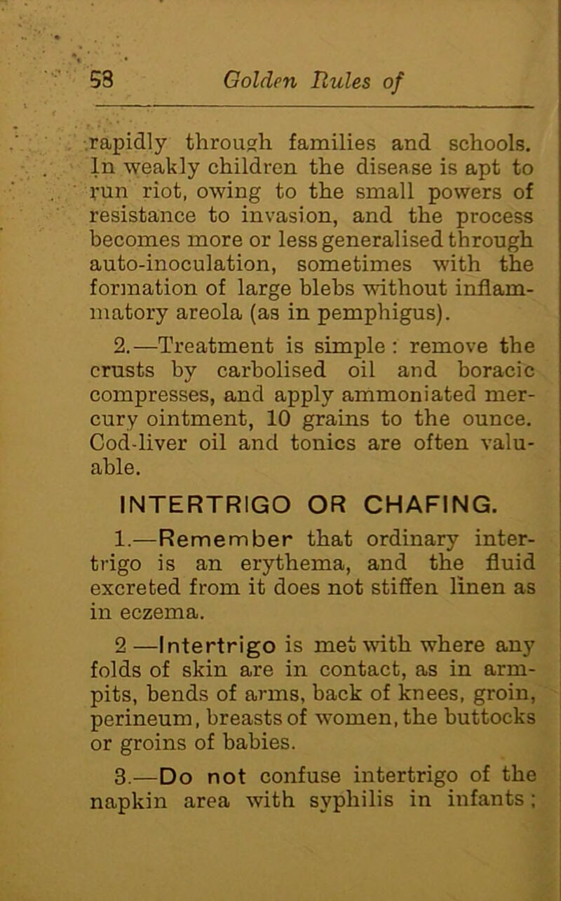 .rapidly through families and schools. In weakly children the disease is apt to run riot, owing to the small powers of resistance to invasion, and the process becomes more or less generalised through auto-inoculation, sometimes with the formation of large blebs without inflam- matory areola (as in pemphigus). 2. —Treatment is simple : remove the crusts by carbolised oil and boracic compresses, and apply ammoniated mer- cury ointment, 10 grains to the ounce. Cod-liver oil and tonics are often valu- able. INTERTRIGO OR CHAFING. 1.—Remember that ordinary inter- trigo is an erythema, and the fluid excreted from it does not stiffen linen as in eczema. 2 —Intertrigo is met with where any folds of skin are in contact, as in arm- pits, bends of arms, back of knees, groin, perineum, breasts of women, the buttocks or groins of babies. 3. —Do not confuse intertrigo of the napkin area with syphilis in infants;