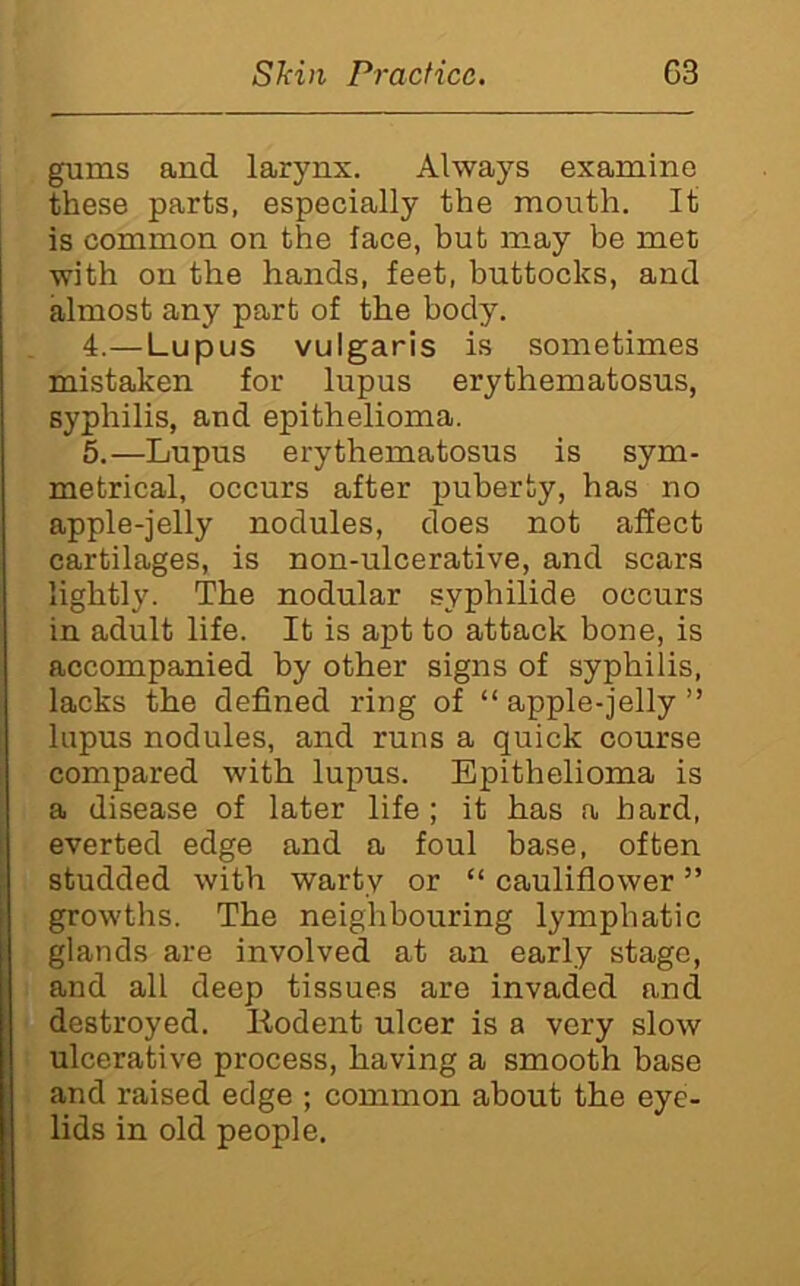 gums and larynx. Always examine these parts, especially the mouth. It is common on the face, but may be met with on the hands, feet, buttocks, and almost any part of the body. 4. —Lupus vulgaris is sometimes mistaken for lupus erythematosus, syphilis, and epithelioma. 5. —Lupus erythematosus is sym- metrical, occurs after puberty, has no apple-jelly nodules, does not affect cartilages, is non-ulcerative, and scars lightly. The nodular syphilide occurs in adult life. It is apt to attack bone, is accompanied by other signs of syphilis, lacks the defined ring of “apple-jelly” lupus nodules, and runs a quick course compared with lupus. Epithelioma is a disease of later life; it has a bard, everted edge and a foul base, often studded with warty or “ cauliflower ” growths. The neighbouring lymphatic glands are involved at an early stage, and all deep tissues are invaded and destroyed. Kodent ulcer is a very slow ulcerative process, having a smooth base and raised edge ; common about the eye- lids in old people.