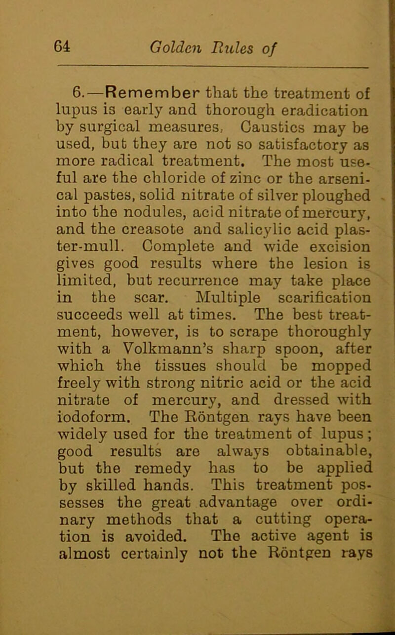 6.—Remember that the treatment of lupus is early and thorough eradication by surgical measures, Caustics may be used, but they are not so satisfactory as more radical treatment. The most use- ful are the chloride of zinc or the arseni- cal pastes, solid nitrate of silver ploughed into the nodules, acid nitrate of mercury, and the creasote and salicylic acid plas- ter-mull. Complete and wide excision gives good results where the lesion is limited, but recurrence may take place in the scar. Multiple scarification succeeds well at times. The best treat- ment, however, is to scrape thoroughly with a Volkmann’s sharp spoon, after which the tissues should be mopped freely with strong nitric acid or the acid nitrate of mercury, and dressed with iodoform. The Eontgen rays have been widely used for the treatment of lupus ; good results are always obtainable, but the remedy has to be applied by skilled hands. This treatment pos- sesses the great advantage over ordi- nary methods that a cutting opera- tion is avoided. The active agent is almost certainly not the Eontgen rays