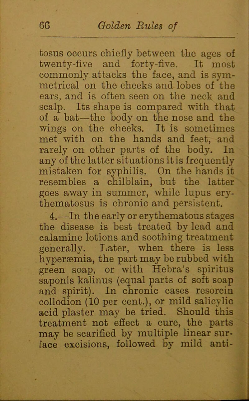 tosus occurs chiefly between the ages of twenty-five and forty-five. It most commonly attacks the face, and is sym- metrical on the cheeks and lobes of the ears, and is often seen on the neck and scalp. Its shape is compared with that of a hat—the body on the nose and the wings on the cheeks. It is sometimes met with on the hands and feet, and rarely on other parts of the body. In any of the latter situations it is frequently mistaken for syphilis. On the hands it resembles a chilblain, but the latter goes away in summer, while lupus ery- thematosus is chronic and persistent. 4.—In the early or erythematous stages the disease is best treated by lead and calamine lotions and soothing treatment generally. Later, when there is less hypersemia, the part may be rubbed with green soap, or with Hebra’s spiritus saponis kalinus (equal parts of soft soap and spirit). In chronic cases resorcin coUodion (10 per cent.), or mild salicylic acid plaster may be tried. Should this treatment not efiect a cure, the parts may be scarified by multiple linear sur- face excisions, followed by mild anti-