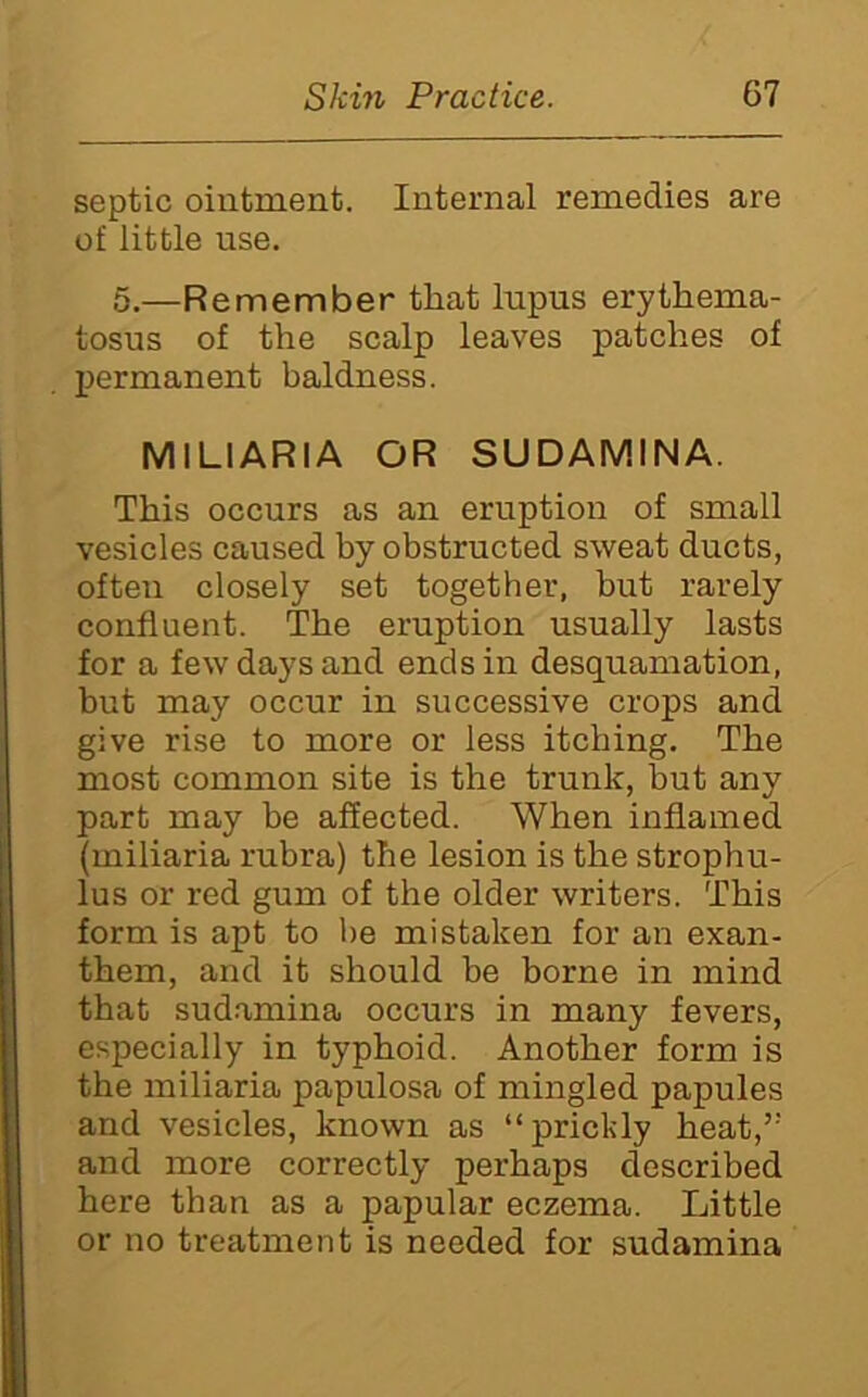 septic ointment. Internal remedies are of little use. 5.—Remember that lupus erythema- tosus of the scalp leaves patches of permanent baldness. MILIARIA OR SUDAMINA. This occurs as an eruption of small vesicles caused by obstructed sweat ducts, often closely set together, but rarely confluent. The eruption usually lasts for a few days and ends in desquamation, but may occur in successive crops and give rise to more or less itching. The most common site is the trunk, but any part may be affected. When inflamed (miliaria rubra) the lesion is the strophu- lus or red gum of the older writers. This form is apt to be mistaken for an exan- them, and it should be borne in mind that sud.amina occurs in many fevers, especially in typhoid. Another form is the miliaria papulosa of mingled papules and vesicles, known as “prickly heat,’' and more correctly perhaps described here than as a papular eczema. Little or no treatment is needed for sudamina