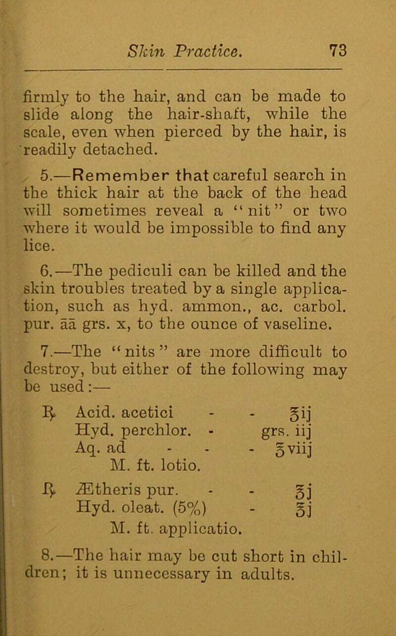 firmly to the hair, and can be made to slide along the hair-shaft, while the scale, even when pierced by the hair, is readily detached. 5. —Remember that careful search in the thick hair at the back of the head will sometimes reveal a “nit” or two where it would be impossible to find any lice. 6. —The pediculi can be killed and the skin troubles treated by a single applica- tion, such as hyd. ammon., ac. carbol. pur. aa grs. x, to the ounce of vaseline. 7. —The “nits” are more difficult to destroy, but either of the following may be used:— 15. Acid, acetici - - gij Hyd, perchlor. - grs. iij Aq. ad - - - M. ft. lotio. .®theris pur. - - gj Hyd. oleat. (5%) - gj M. ft. applicatio. 8.—The hair may be cut short in chil- dren; it is unnecessary in adults.