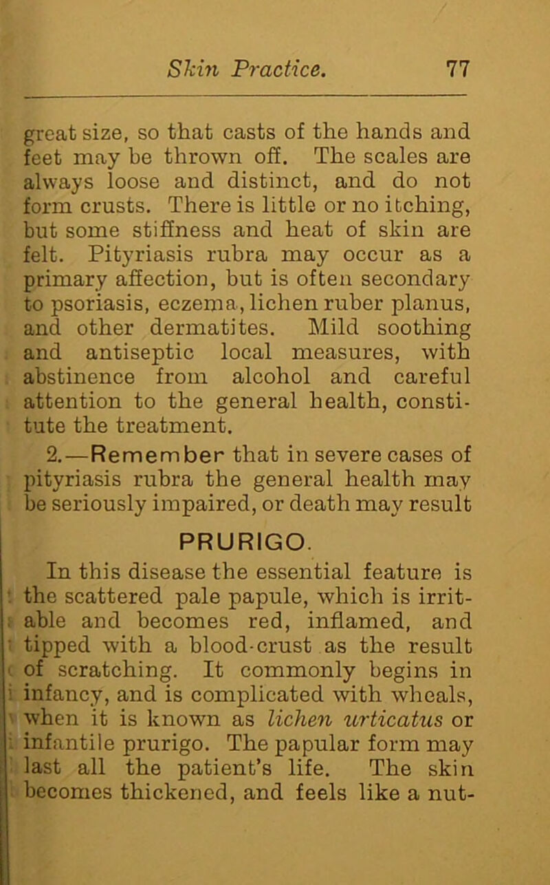 great size, so that casts of the hands and feet may be thrown off. The scales are always loose and distinct, and do not form crusts. There is little or no itching, but some stiffness and heat of skin are felt. Pityriasis rubra may occur as a primary affection, but is often secondary to psoriasis, eczema, lichen ruber planus, and other dermatites. Mild soothing and antiseptic local measures, with abstinence from alcohol and careful attention to the general health, consti- tute the treatment. 2.—Remember that in severe cases of pityriasis rubra the general health may be seriously impaired, or death may result PRURIGO. In this disease the essential feature is the scattered pale papule, which is irrit- : able and becomes red, inflamed, and ■ tipped with a blood-crust as the result ' of scratching. It commonly begins in i infancy, and is complicated with wheals, ' when it is known as lichen urticatus or : infantile prurigo. The papular form may last all the patient’s life. The skin becomes thickened, and feels like a nut-